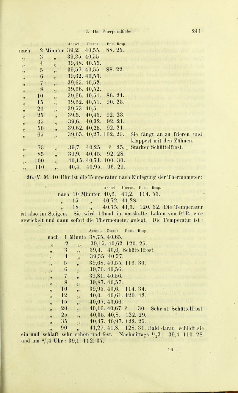 nach Achsel, Utoriis. Pnla RpHTi 1 Ula ivi-?i|j 2 Mimitcn 39,2. ^ \ fjOO. 9^ 3 39,35. 4 V 39,48. 40 5 >J 39,57. 40 88. 22. 6 ?? 39,62. 40 7 » 39,65. 40 ^9 8 V 39,66. 40 ^9 10 39,66. 40,51. 86. 24. 15 39,62. 40,51. 90. 25. 20 ?' 39,53 40 'S 25 39,5. 40 4'i 92. 23. 35 V 39,6. 40 ^9 Q2 21 50 !) 39,62. 40,25. 92. 21. 65 7? 39,65. 40,27. 102. 29. 75 ;) 39,7. 40,25. ? 25. 85 ») 39,9. 40,45. 92. 28. 100 II 40,15. 40,71. 100. 30. 110 V 40,4. 40,95. 96. 29. Sie fängt an zn frieren und i\lappert mit den Zähnen. Starker Schiittelfrost. 26./V. M. 10 Uhr ist die Temperatur naeli Einlegung der Thermometer : Achsel. Uterus. Puls. lii'sp. nacli 10 Minuten 40,6. 41,2. 114.53. „15 „ 40,72. 41,28. „ 18 „ 40,75.41,3. 120. 52. Die Temperatur ist also im Steigen. Sie wird lOmal in nasskalte Laken von 9R. ein- gewickelt und dann sofort die Thermometer gelegt. Die Temperatur ist : Achsel. Uterus. Puls. Res]). nach 1 Minute 38,75. 40,65. 2 „ 39,15. 40,62. 120. 25. 3 „ • 39,4. 40,6, Schüttelfrost. 4 „ 39,55. 40,57. 5 „ 39,68. 40,55. 116. 30. 6 „ 39,76. 40,56. 7 „ 39,81. 40,56. 8 „ 39,87. 40,57. 10 „ 39,95.40,6. 1 14.34. 12 „ 40,0. 40,61. 120. 42. „ 15 „ 40,07,40,66. „ 20 „ 40,16. 40,67. ? 30. Sehr st. Schüttelfrost. „ 25 „ 40,35.40,8. 122.29. „ 35 „ 40,47. 40,97. 122. 25. „ 90 „ 41,27.41,8. 128. 31. Bald darau schläft sie ein und schläft sehr schön und fest. Nachmittags '/.i3 : 39,4. 110. 28. und .um 3/^4 Uhr: 39,1. 112. 37. 16 . 11 11 11 11 11 11 11 11 11
