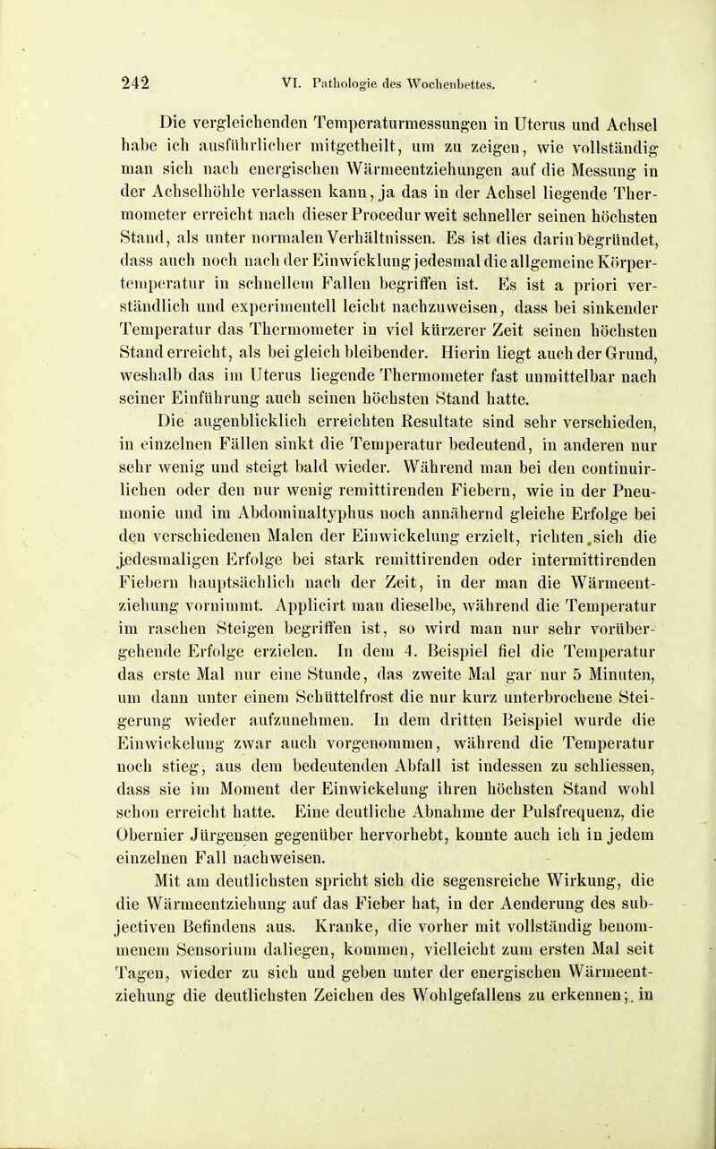Die vergleichenden Temperaturmessungen in Uterus und Achsel habe ich ausführlicher mitgetheilt, um zu zeigen, wie vollständig man sich nach energischen Wärnieentziehungen auf die Messung in der Achselhöhle verlassen kann, ja das in der Achsel liegende Ther- mometer erreicht nach dieser Procedur weit schneller seinen höchsten Stand, als unter normalen Verhältnissen. Es ist dies darin begründet, dass auch noch nach der Einwicklung jedesmal die allgemeine Körper- temperatur in schnellem Fallen begriffen ist. Es ist a priori ver- ständlich und experimentell leicht nachzuweisen, dass bei sinkender Temperatur das Thermometer in viel kürzerer Zeit seinen höchsten Stand erreicht, als bei gleich bleibender. Hierin liegt auch der Grund, weshalb das im Uterus liegende Thermometer fast unmittelbar nach seiner Einführung auch seinen höchsten Stand hatte. Die augenblicklich erreichten Resultate sind sehr verschieden, in einzelnen Fällen sinkt die Temperatur bedeutend, in anderen nur sehr wenig und steigt bald wieder. Während man bei den continuir- lichen oder den nur wenig remittirenden Fiebern, wie in der Pneu- monie und im Abdominaltyphus noch annähernd gleiche Erfolge bei den verschiedenen Malen der Einwickelung erzielt, richten.sich die jedesmaligen Erfolge bei stark remittirenden oder intermittirenden Fiebern hauptsächlich nach der Zeit, in der man die Wärmeent- ziehung vornimmt. Applicirt man dieselbe, während die Temperatur im raschen Steigen begriffen ist, so wird man nur sehr vorüber- gehende Erfolge erzielen. In dem 4. Beispiel fiel die Temperatur das erste Mal nur eine Stunde, das zweite Mal gar nur 5 Minuten, um dann unter einem Schüttelfrost die nur kurz unterbrochene Stei- gerung wieder aufzunehmen. In dem dritten Beispiel wurde die Einwickelung zwar auch vorgenommen, während die Temperatur noch stieg, aus dem bedeutenden Abfall ist indessen zu schliessen, dass sie im Moment der Einwickelung ihren höchsten Stand wohl schon erreicht hatte. Eine deutliche Abnahme der Pulsfrequenz, die Obernier Jürgeusen gegenüber hervorhebt, konnte auch ich in jedem einzelnen Fall nachweisen. Mit am deutlichsten spricht sich die segensreiche Wirkung, die die Wärmeentziehung auf das Fieber hat, in der Aenderung des sub- jectiven Befindens aus. Kranke, die vorher mit vollständig benom- menem Sensorium daliegen, kommen, vielleicht zum ersten Mal seit Tagen, wieder zu sich und geben unter der energischen Wärmeeut- ziehung die deutlichsten Zeichen des Wohlgefallens zu erkennen;, in