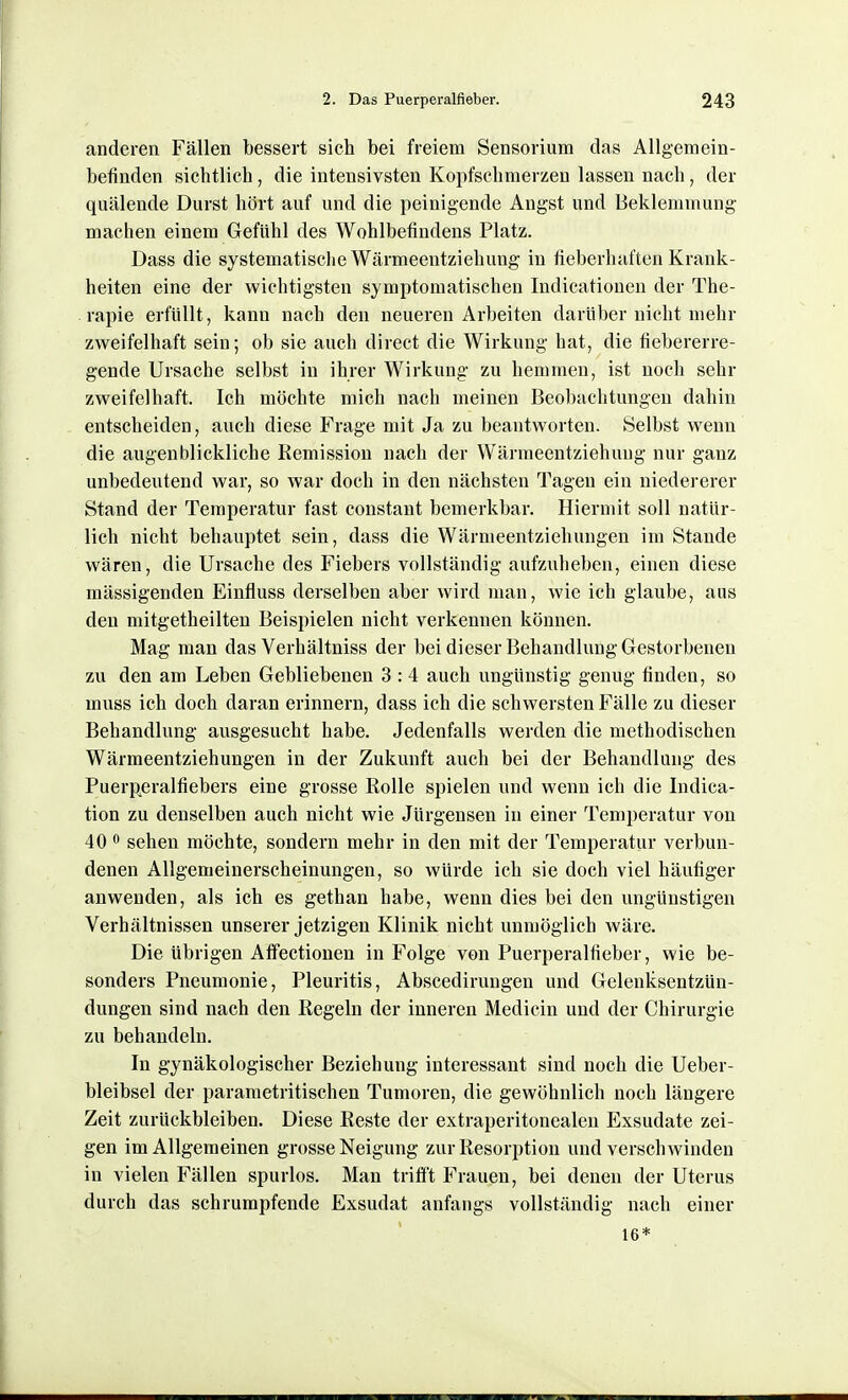 anderen Fällen bessert sich bei freiem Sensorium das Allgemein- befinden sichtlich, die intensivsten Kopfschmerzen lassen nach, der quälende Durst hört auf und die peinigende Angst und Beklemmung machen einem Gefühl des Wohlbefindens Platz. Dass die systematische Wärmeentziehung in fieberhaften Krank- heiten eine der wichtigsten symptomatischen Indicationen der The- rapie erfüllt, kann nach den neueren Arbeiten darüber nicht mehr zweifelhaft sein; ob sie auch direct die Wirkung hat, die fiebererre- gende Ursache selbst in ihrer Wirkung zu hemmen, ist noch sehr zweifelhaft. Ich möchte mich nach meinen Beobachtungen dahin entscheiden, auch diese Frage mit Ja zu beantworten. Selbst wenn die augenblickliche Remission nach der Wärmeentziehung nur ganz unbedeutend war, so war doch in den nächsten Tagen ein niedererer Stand der Temperatur fast constant bemerkbar. Hiermit soll natür- lich nicht behauptet sein, dass die Wärmeentziehungen im Stande wären, die Ursache des Fiebers vollständig aufzuheben, einen diese mässigenden Einfluss derselben aber wird man, wie ich glaube, aus den mitgetheilten Beispielen nicht verkennen können. Mag man das Verhältniss der bei dieser Behandlung Gestorbenen zu den am Leben Gebliebenen 3 : 4 auch ungünstig genug finden, so muss ich doch daran erinnern, dass ich die schwersten Fälle zu dieser Behandlung ausgesucht habe. Jedenfalls werden die methodischen Wärmeentziehungen in der Zukunft auch bei der Behandlung des Puerperalfiebers eine grosse Rolle spielen und wenn ich die Indica- tion zu denselben auch nicht wie Jürgensen in einer Temperatur von 40 sehen möchte, sondern mehr in den mit der Temperatur verbun- denen AUgemeinerscheinungen, so würde ich sie doch viel häufiger anwenden, als ich es gethan habe, wenn dies bei den ungünstigen Verhältnissen unserer jetzigen Klinik nicht unmöglich wäre. Die übrigen Afifectionen in Folge von Puerperalfieber, wie be- sonders Pneumonie, Pleuritis, Abscedirungen und Gelenksentzün- dungen sind nach den Kegeln der inneren Medicin und der Chirurgie zu behandeln. In gynäkologischer Beziehung interessant sind noch die Ueber- bleibsel der parametritischen Tumoren, die gewöhnlich noch längere Zeit zurückbleiben. Diese Reste der extraperitonealen Exsudate zei- gen im Allgemeinen grosse Neigung zur Resorption und verschwinden in vielen Fällen spurlos. Man triff't Frauen, bei denen der Uterus durch das schrumpfende Exsudat anfangs vollständig nach einer