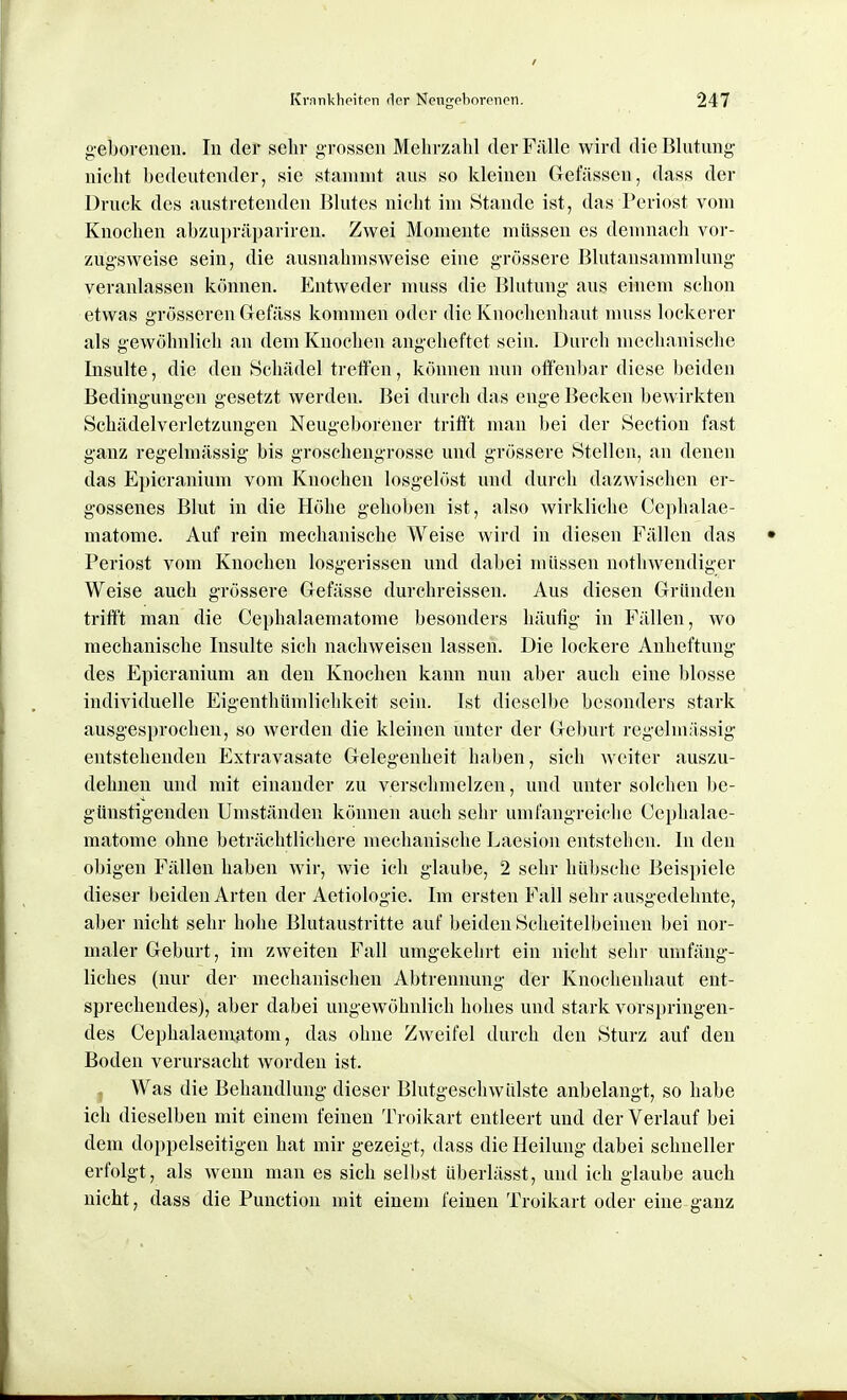 geborenen. In der sehr grossen Mehrzahl der Fälle wird die Blutung nicht bedeutender, sie stammt aus so kleinen Gefässen, dass der Druck des austretenden Blutes nicht im Stande ist, das Periost vom Knochen abzupräpariren. Zwei Momente müssen es demnach vor- zugsweise sein, die ausnahmsweise eine grössere Blutansammlung veranlassen können. Entweder niuss die Blutung aus einem schon etwas grösseren Gefäss kommen oder die Knochenhaut muss lockerer als gewöhnlioli an dem Knochen angeheftet sein. Durch mechanische Insulte, die den Schädel treffen, können nun oflfen])ar diese beiden Bedingungen gesetzt werden. Bei durch das enge Becken bewirkten Schädelverletzungen Neugeborener trift't mau bei der Sectiou fast ganz regelmässig bis groschengrosse und grössere Stellen, an denen das Epicranium vom Knochen losgelöst und durch dazwischen er- gossenes Blut in die Höhe gehoben ist, also wirkliche Ccphalae- matome. Auf rein mechanische Weise wird in diesen Fällen das Periost vom Knochen losgerissen und dabei müssen nothwendiger Weise auch grössere Gefässe durchreissen. Aus diesen Gründen trifft man die Cephalaematome besonders häufig in F;lllen, wo mechanische Insulte sich nachweisen lassen. Die lockere Anheftung des Epicranium an den Knochen kann nun aber auch eine blosse individuelle Eigenthümlichkeit sein. Ist dieselbe besonders stark ausgesprochen, so werden die kleinen unter der Geburt regelmiissig entstehenden Extravasate Gelegenheit haben, sich weiter auszu- dehnen und mit einander zu verschmelzen, und unter solchen be- günstigenden Umständen können auch sehr umfangreiclie Cephalae- matome ohne beträchtlichere mechanische Laesion entstehen. In den obigen Fällen haben wir, wie ich glaube, 2 sehr hübsche Beispiele dieser beiden Arten der Aetiologie. Im ersten Fall sehr ausgedehnte, aber nicht sehr hohe Blutaustritte auf beiden Scheitelbeinen bei nor- maler Geburt, im zweiten Fall umgekehrt ein nicht sehr umfäng- liches (nur der mechanischen Abtrennung der Knochenhaut ent- sprechendes), aber dabei ungewöhnlich hohes und stark vorsi)ringen- des Cephalaenifitom, das ohne Zweifel durch den Sturz auf den Boden verursacht worden ist. , Was die Behandlung dieser Blutgeschwülste anbelangt, so habe ich dieselben mit einem feinen Troikart entleert und der Verlauf bei dem doppelseitigen hat mir gezeigt, dass die Heilung dabei schneller erfolgt, als wenn man es sich selljst überlässt, und ich glaube auch nicht, dass die Function mit einem feinen Troikart oder eine ganz