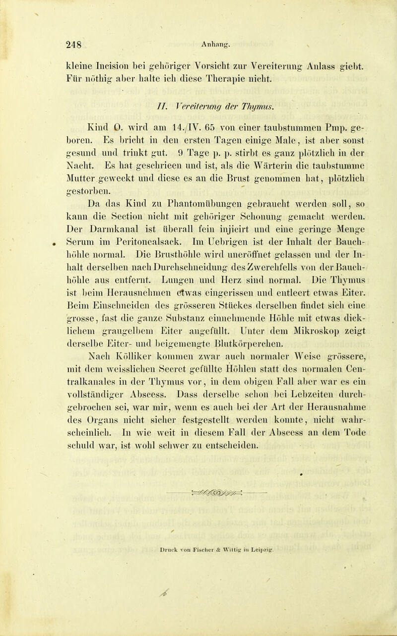 kleine Incision bei gehörigev Vorsicht 7a\v Vereiterung Aulass giebt. Für nütbig aber halte ich diese Therapie nicht. //. Vereitening der Thymus. Kind 0. wird am 14./IV. 65 von einer taubstumnien Pmp. ge- boren. Es bricht in den ersten Tagen einige Male, ist aber sonst gesund und trinkt gut. 9 Tage p. p. stirbt es ganz plötzlich in der Nacht. Es hat geschrieen und ist, als die Wärterin die taubstumme Mutter geweckt und diese es an die Brust genommen hat, plötzlich gestorben. Da das Kind zu Phantom Übungen gebraucht werden soll, so kann die Section niclit mit gehöriger Schonung gemacht werden. Der Darmkanal ist überall fein injicirt und eine geringe Menge • Serum im Peritonealsack, Im Uebrigen ist der Inhalt der Bauch- höhle normal. Die Brusthöhle wird unerötfnet gelassen und der In- halt derselben nach Durchschneidung des Zwerchfells von der Bauch- höhle aus entfernt. Lungen und Herz sind normal. Die Thymus ist beim Herausnehmen ötwas eingerissen und entleert etwas Eiter. Beim Einschneiden des grösseren Stückes derselben findet sich eine grosse, fast die ganze Substanz einnehmende Höhle mit etwas dick- lichem graugelbem Eiter angefüllt. Unter dem Mikroskop zeigt derselbe Eiter- uiul Ijeigemengte Blutkörperchen. Nach KöUiker kommen zwar auch normaler Weise grössere, mit dem wcisslichen Secret gefüllte Höhlen statt des normalen Cen- tralkanales in der Thymus vor, in dem obigen Fall aber war es ein vollständiger Al)scess. Dass derselbe schon bei Lebzeiten durch- gebrochen sei, war mir, wenn es auch bei der Art der Herausnahme des Organs nicht sicher festgestellt werden konnte, nicht wahr- scheinlich. In wie weit in diesem Fall der Aljscess an dem Tode schuld war, ist wohl schwer zu entscheiden. Druck von Fischer & Wiltig in Leipzig.