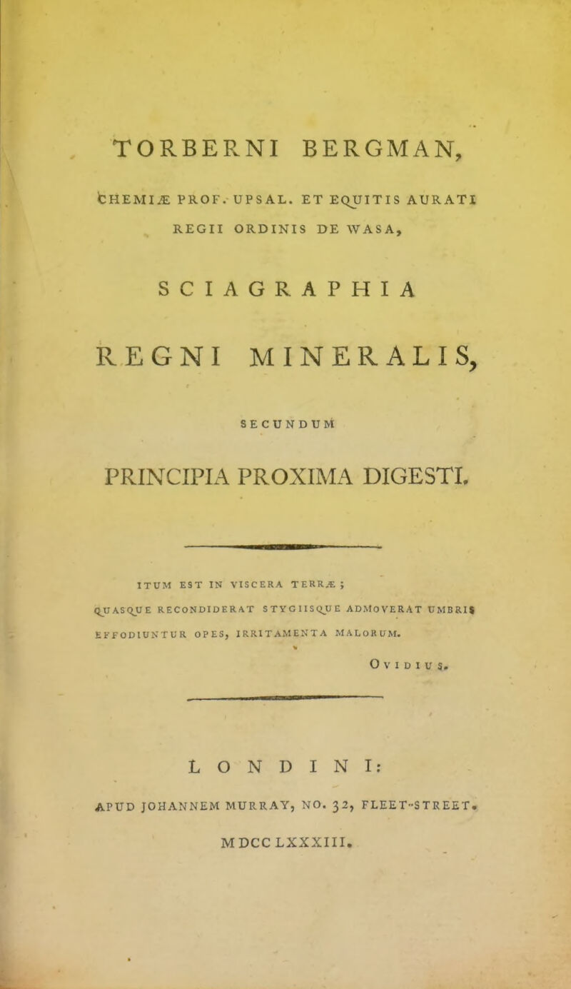 TORBERNI BERGMAN, CHEMI.E PROF. UPSAL. ET EQUITIS AURATI REGII ORDINIS DE WASA, SCIAGRAPHIA REGNI MINERALIS, SECUNDUM PRINCIPIA PROXIMA DIGESTI. 1TUM EST IN VISCERA TERR.t ; QUASQUE RECONDIDERAT STYGIISQJUE ADMOVERAT UMBRIt EFFODIUNTUR OPES, IRRITAMENTA MALORUM. i Ovidius. L O N D I N I: APUD JOHANNEM MURRAY, NO. 32, FLEET-STREET. MDCC LXXXIII.