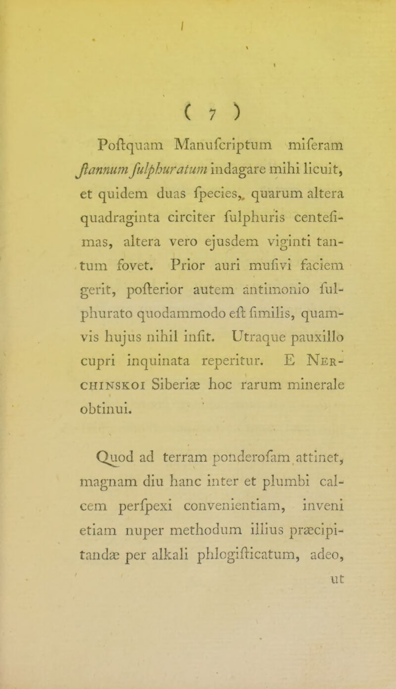 Poftquam Manufcriptum miferam Jlannum fulphuratum indagare mihi licuit, et quidem duas fpecies,, quarum altera quadraginta circiter fulphuris centefi- mas, altera vero ejusdem viginti tan- tum fovet. Prior auri mufivi faciem gerit, pofterior autem antimonio ful- phurato quodammodo efl fimilis, quam- vis hujus nihil infit. Utraque pauxillo cupri inquinata reperitur. E Ner- chinskoi Siberi^e hoc rarum minerale obtinui. Quod ad terram ponderofim attinet, magnam diu hanc inter et plumbi cal- cem perfpexi convenientiam, inveni etiam nuper methodum illius praecipi- tanda? per alkali phlogifticatum, adeo, ut