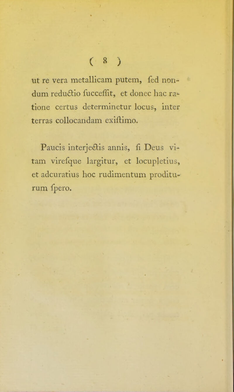 ut re vera metallicam putem, fed non- dum reductio fucceffit, et donec hac ra~ tione certus determinetur locus, inter terras collocandam exiftimo. Paucis interje&is annis, fi Deus vi- tam virefque largitur, et locupletius, et adcuratius hoc rudimentum proditu- rum fpero.