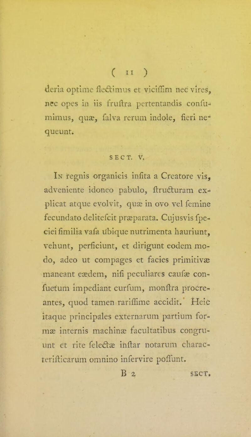 ( « ) deria optimc fle&mus et viciffim nec vircs, nec opes in iis fruftra pcrtentandis confu- mimus, qua?, falva rerum indole, fieri ne~ queunt. S E C T. V. In regnis organicis infita a Creatore vis, adveniente idoneo pabulo, ftrucr.uram ex- plicat atque evolvit, qua^ in ovo vel femine fecundato delitcfcit prasparata. Cujusvis fpe- cieifimilia vafa ilbique nutrimenta hauriunt, vehunt, perficiunt, et dirigunt eodem mo- do, adeo ut compages ct facies primitivse maneant easdem, nifi peculiarcs caufa? con- fuetum impediant curfum, monftra procrc- antes, quod tamen rariflime accidit. Heic itaquc principales externarum partium for- mas internis machina? facultatibus congru- unt ct rite feleclse ifaftar notarum charac- rerifticarum omnino infervire poflunt. B 2 SECT.