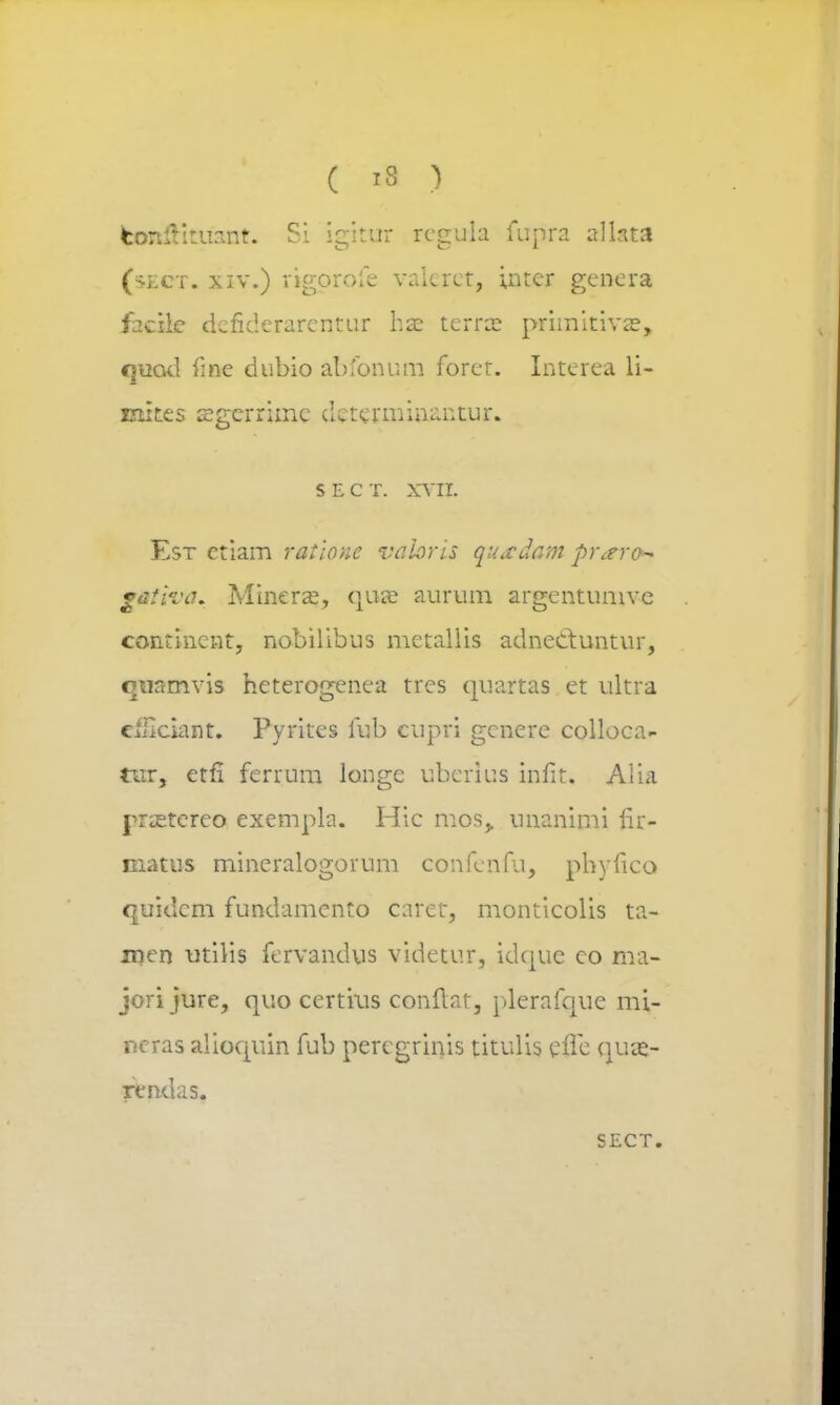 ( »8 ) fcenftftuant. Si igittrr reguia fupra allata (sect. xiv.) rigorofe vakrct, inter genera facile dejfiderarentur hae terra? primitivse, quod fme dubio abfonum foret. Interea li- Eiites sgerrimc cktcrminantur. S E C T. XVII. Est etiam ratlone vahris quwdam pr^ero^ gaiiva. Minera?, qus aurum argentumve contincnt, nobilibus metaliis adneCtuntur, quamvis heterogenea trcs quartas et ultra cfliciant. Pyrites fub cupri gcnere colloca- tur, etfl ferrum longe ubcrius infit. Alia pra^tcreo exempla. Hic mos^ unanimi fir- matus mineralogorum confenfu, phyfico quidcm fundamento caret, monticolis ta- men utilis fcrvandus videtur, idque co ma- jori jure, quo certius conflat, plerafque mi- neras alioquin fub peregrinis titulis effe quae- rendas.