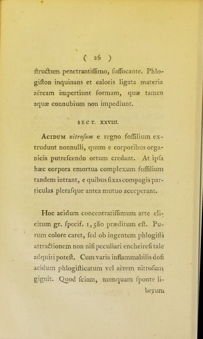 ( »6 ) ftrudtum penetrantiflimOj fuffocante. Phlo* gifton inquinans et ealoris ligata materia aeream impertiunt formam, quae tamcn aquae connubium non impediunt. s e c t. xxvni. Acidum nltrofum e rcgno fofiilium ex- trudunt nonnulli, quum e corporibus orga- nicis putrefcendo ortum credant. At ipfa haec corpora emortua complexum foffilium tandem intrant, e quibus fixas compagis par- ticulas plerafque antca mutuo acceperant* Hoc acidum conccntratiffimum arte eli* citum gr. fpecif. 1,580 praeditum eft. Pu- rum colore caret, fcd ob ingcntcm phlogifti attractioncm non nifi pcculiari cncheircfi tale adquiri poteft. Cum varia inflammabilis dofi acidum phlogifticatum vel aerem nitrofum gignit. Quod fciam, numquam fponte li- berum