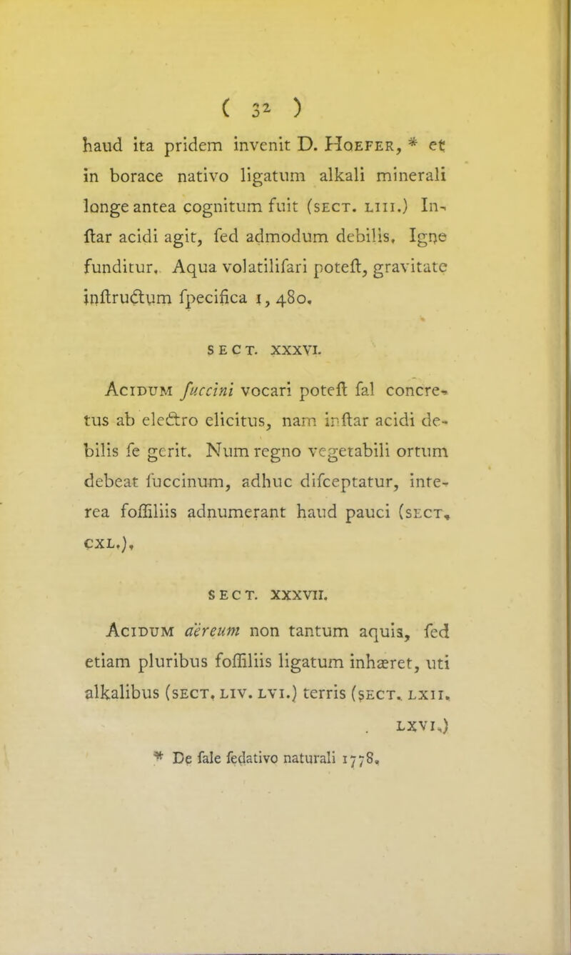 ( 3> ) haud ita pridem invenit D. Hqefer, * et in borace nativo ligatum alkali minerali longe antea cognitum fuit (sect. liii.) In- flar acidi agit, fed admodum debilis, Igne funditur. Aqua volatilifari poteft, gravitate inftrudtum fpecifica %, 480. SECT. XXXVI. Acidum fuccini vocari poteft fal concre-. tus ab eleftro elicitus, nam irftar acidi de- bilis fe gerit. Num regno vegetabili ortnm debeat fuccinum, adhuc difceptatur, inte- rea foffiliis adnumerant haud pauci (sect, CXL.)f sect. xxxvii. Acidum aereum non tantum aquis, fed etiam pluribus foffiliis ligatum inhaeret, uti alkalibus (sect. liv. lvi.) terris (sect.. lxii. lxvi,) * De fale fedativo naturali 1778,