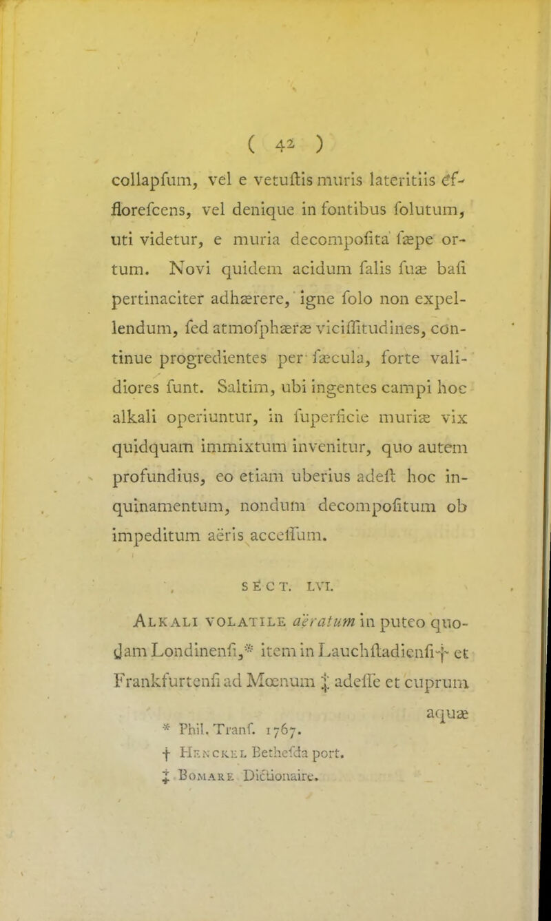 collapfum, vel e vetuftis muris lateritiis e*f- florefcens, vel denique in fontibus folutum, uti videtur, e muria decompolita faspe or- tum. Novi quidem acidum falis fuae bafi pertinaciter adha?rere, igne folo non expel- lendum, fed atmofphzerse viciffitudines, con- tinue progredientes per fzecula, forte vali- diores funt. Saltim, ubi ingentes campi hoc alkali operiuntur, in fuperficie murite vix quidquam immixtum invcnitur, quo autem profundius, eo etiam uberius adeft hoc in- quinamentum, nondum decompofitum ob impeditum aeris accetlum. s £ c T. LVI. Alkali volatile aeratum in putco quo- Jam Londinenfi.,* item in Lauchftadicnfiy et Frankfurtenfiad Mcenum % adeile ct cupruni aquae * Phil. Tranf. 1767. -j- Hen c ke l Eethefda port. i Bomare Dictionaire.