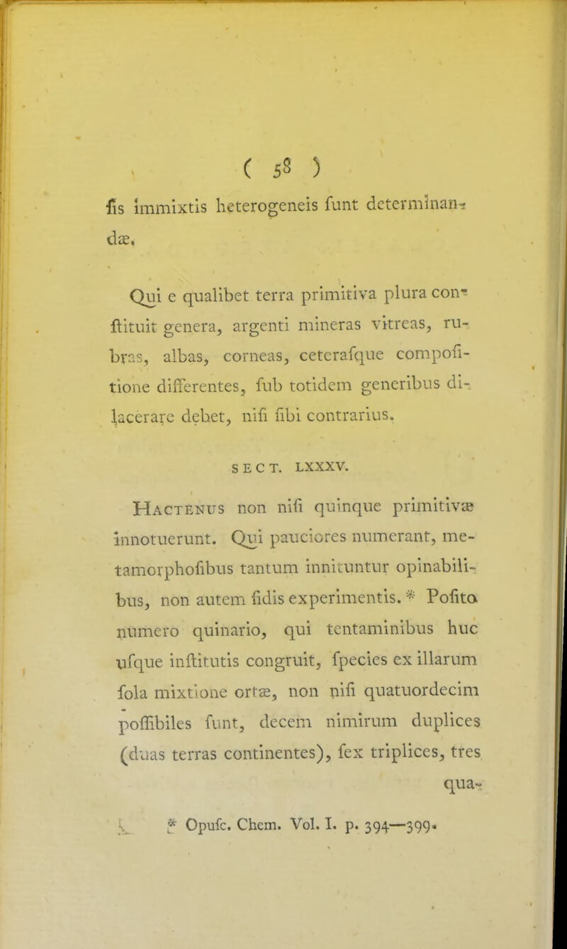 ( 53 ) fis immixtis heterogeneis funt determinan? da?, Qui c qualibet terra primitiva plura con- ftituit genera, argenti mineras vitreas, ru- brr.s, albas, corneas, cetcrafque compofi- tione difTerentes, fub totidem generibus di- lacerare dehet, mfi fibi contrarius. SECT. LXXXV. Hactenus non nifi quinque primitivas innotuerunt. Qui pauciores numerant, me- tamorphofibus tantum innkuntur opinabili- bus, non autem fidis experimentis. * Pofita numero quinario, qui tentaminibus huc vrfque inftitutis congruit, fpecies ex illarum fola mixtione orrse, non pifi quatuordecim poffibiles funt, decem nimirum duplices (duas terras continentes), fex triplices, tres # Opufc. Chem. Vol. I. p. 394—399.