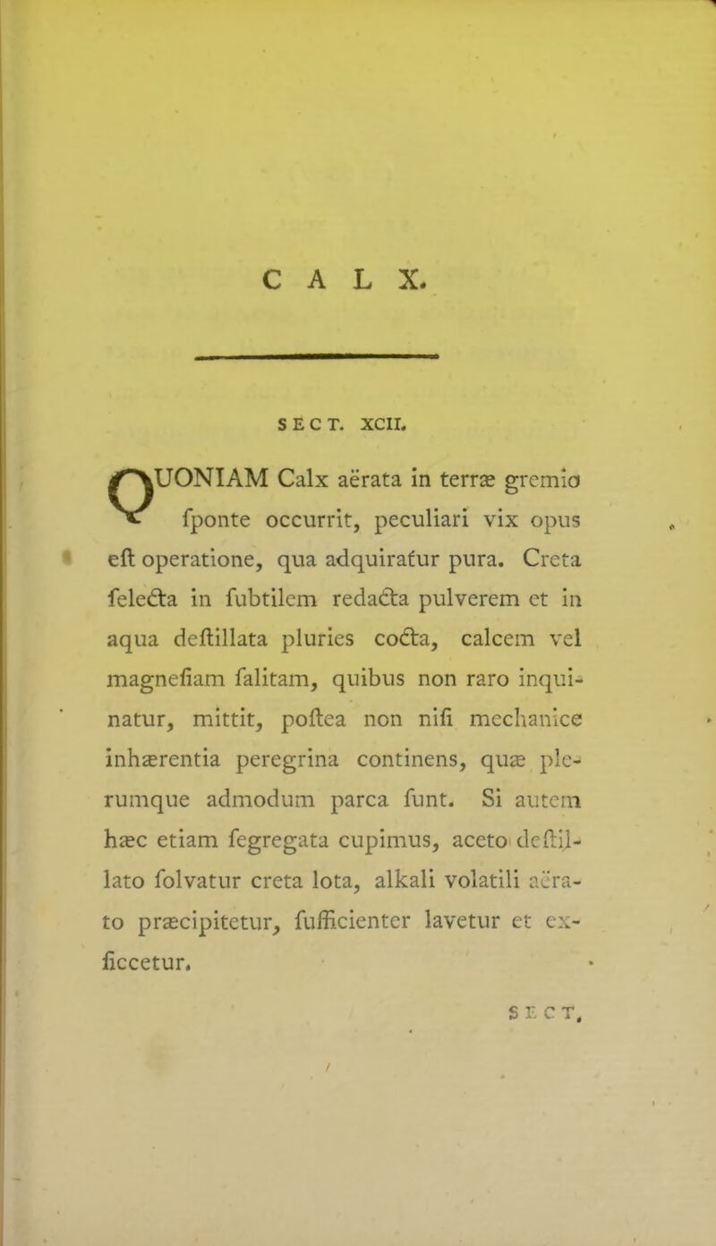 SECT. XCII. OUONIAM Calx aerata in terra? gremio fponte occurrit, peculiari vix opus eft operatione, qua adquirafur pura. Creta felecta in fubtilcm redacta pulverem ct in aqua deftillata pluries cocta, calcem vel magnefiam falitam, quibus non raro inqui- natur, mittit, poftea non nin* mechanice inhasrentia peregrina continens, quze ple- rumque admodum parca funt. Si autcm haec etiam fegregata cupimus, accto dcftil- lato folvatur creta lota, alkali volatili aera- to prascipitetur, fufficienter lavetur et ex- ficcetur. SF.CT,