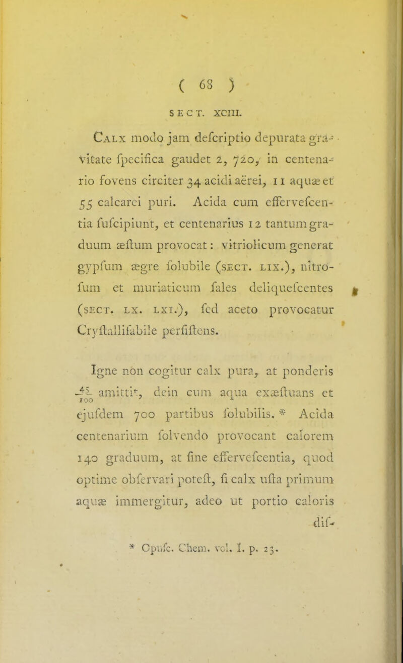 SECT. XCIII. Calx modo jam defcriptio depurata gra--* vitatc fpccifica gaudet 2, 720, in centena- rio fovens circiter 34 acidi aerei, 11 aquteet 55 calcarei puri. Acida cum eflervefcen- tia fufcipiunt, et centenarius 12 tantumgni- duum asftum provocat: vitriolicum generat gypfum regre folubile (sect. lix.), nitro- fum ct muriaticum fales deliquefcentes (sect. lx. lxi.), fed accto provocatur Cryitailifabile pcrfiltens. Igne non cogitur ealx pura, at pondcris -$s- amittit. dein cum aqua cxjsftuans et 100 : 1 ejufdem 700 partibus folubilis. * Acida centenarium folvendo provocant calorem 140 graduum, at fine efTervefcentia, quod optimc obfcrvari potefl, fi calx ufta primum aqux immergitur, adeo ut portio caloris dif-