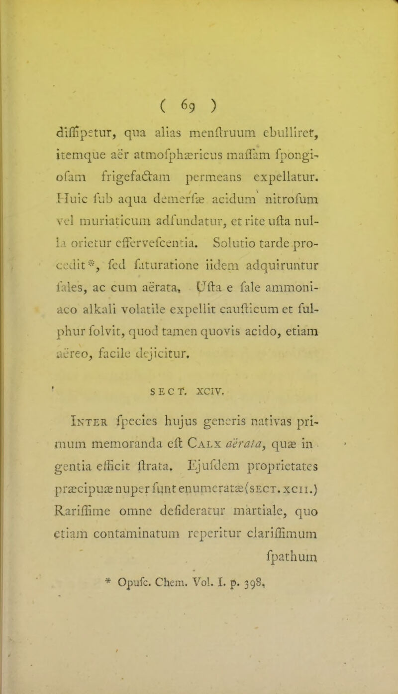 diflipetur, qna alias menftruum ebullirct, itemqne aer atmofpha?ricus maflam fpongi- ofam frigefaclam pcrmeans expcllatnr. Huic fub aqna demerfae acidnm nitrofum vel muriaticum adfundatur, ct rite ufta nul- 11 orietur effervefcentia. Solutio tarde pro- ccdit*, fcd faturatione iidem adquiruntur fales, ac cum aerata, ITfta e fale ammoni- aco alkali volatile expellit caufticum et ful- phur folvit, quod tamen quovis aciclo, etiam aereo, facile dejicitur, S E C T. XCIV. Inter fpecics hujus gencris nativas pri- mum memoranda cft Calx aeraia, quae in gentia efEcit ftrata. Ejufdem proprietates praecipuas nuper funt enumeratse(sECT. xcn.) Rariffime omnc defidcratur martialc, quo etiam contaminatum reperitur clarimmum fpathum • Opufc. Chem. Vol. I. p. 398,