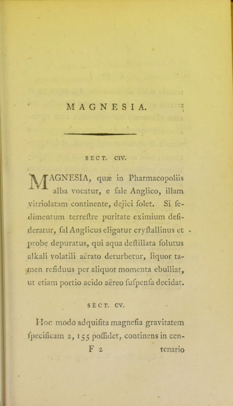 M A G N E S I A. s e c t. civ. l^yJAGNESIA, qua? in Pharmacopolils alba vocatur, e fale Anglico, illam vitriolatam continente, dejici folet. Si fe- dimcntum terreftre puritate eximium defi- dcratur, fal Anglicus eligatur cryftallinus ct probe depuratus, qui aqua deftillata folutus alkali volatili aerato deturbetur, liquor ta- men rcfiduus pcr aliquot momenta cbulliat, ut etiam portio acido aereo fufpcnfa decidat. s e c t. cv. Hoc modo adquifita magnefia gravitatem fpccirieam 2, 155 poflidet, continens in cen- F 2 tcnario