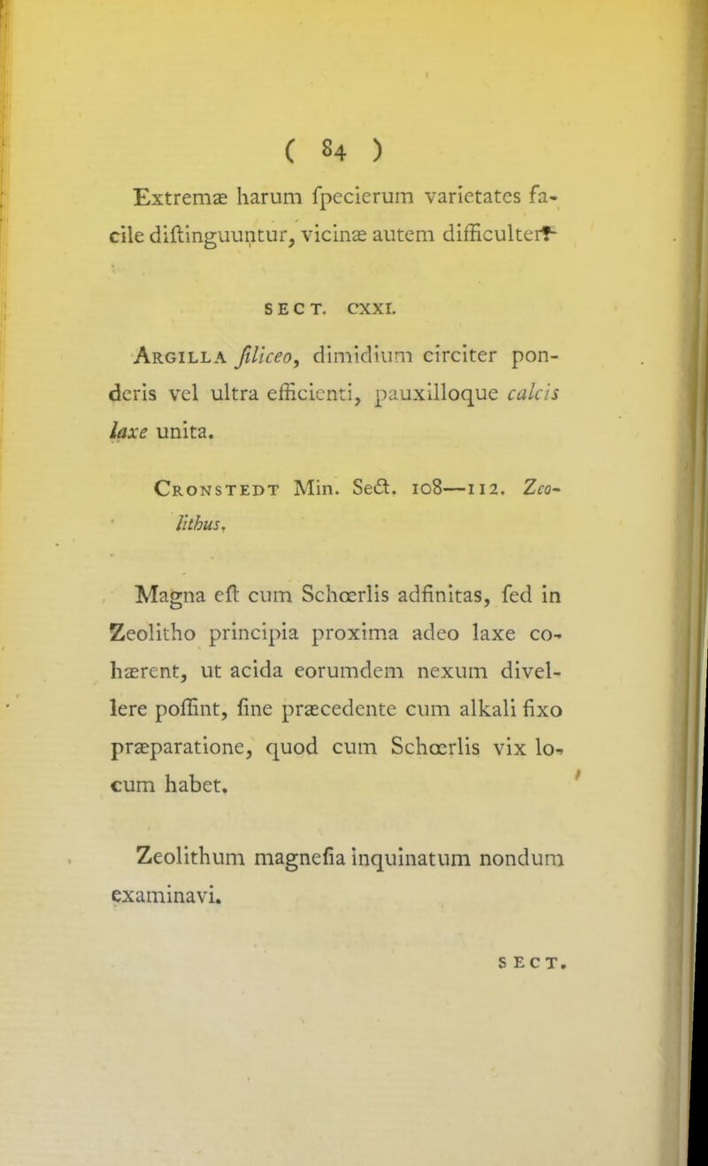 I ( 84 ) Extremas harum fpccierum varictates fa- cile diftinguuntur, vicinas autem difficulterf- S E C T. CXXL Argilla filiceo, dimidiim circiter pon- deris vel ultra efficicnti, pauxilloque calcis laxe unita. Cronstedt Min. Sect. 108—112. Zcq- litbus, Magna eft cum Schcerlis adfinitas, fed in Zeolitho principia proxima adeo laxe co- haerent, ut acida eorumdem nexum divel- lere poffint, fine prascedente cum alkali fixo prasparatione, quod cum Schcerlis vix lo- cum habet. Zeolithum magnefia inquinatum nondum examinavi. S ECT