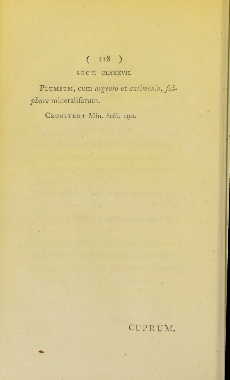 SECT. CLXXXVII. Plumbum, cum argcnto et antim'onio9 fuU phufe mineralifatum. Cronstedt Min. Sect. 190. CUPRUM