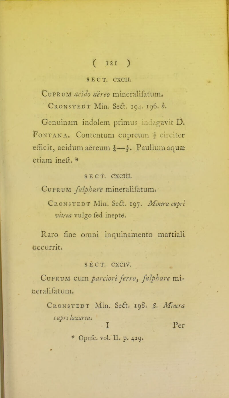 ( 121 ) S E C T. CXCII. Cuprum acido aereo mineralifatum* Cronstedt Min. Secl. 194. 196. b. Genuinam indolern pfhnus adagavk D. Foxtana. Contentum cupreum f circiter eitlcit, acidum aereum \—j. Paullumaquas etiam incit. * s e c t. cxciii. Cuprum fulphure mineralifatum. Cronstedt Min. Secl:. 197. Mlncra cupri viirea vulgo fed inepte. Raro flne omni inquinamento martiali occurrit. s e c t. cxciv. Cuprum cum parciort ferro, fulphurc mi- neralifatum. Cronstedt Min. SecTr. 198. /3. Minera cupri lazurcai I Pcr