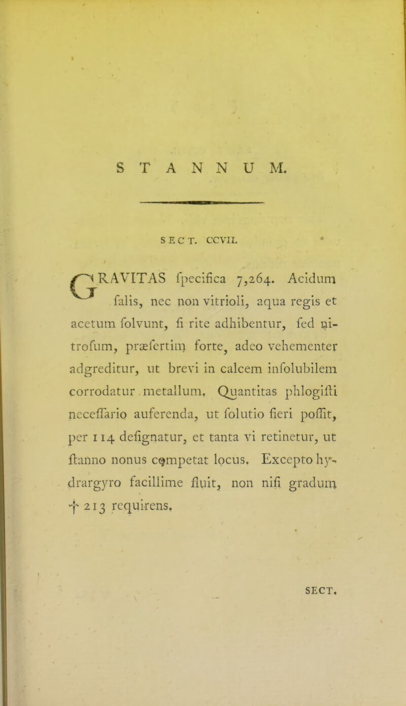 S E C T. ccvn. RAVITAS fpecifica 7,264. Acidum falis, nec non vitrioli, aqua rcgis ct acctum folvunt, fi ritc adhibentur, fed ni- trofum, praefertim forte, adco vehementer adgreditur, ut brcvi in calcem infolubilem corrodatur metallum. Quantitas phlogifU nccefTario auferenda, ut folutio fieri poflit, pcr 114 dcfignatur, ct tanta vi retinetur, ut fhmno nonus cgmpetat locus. Exccpto hy- drargyro facillime fluit, non nifi gradum •j* 213 rcquirens. SECT.