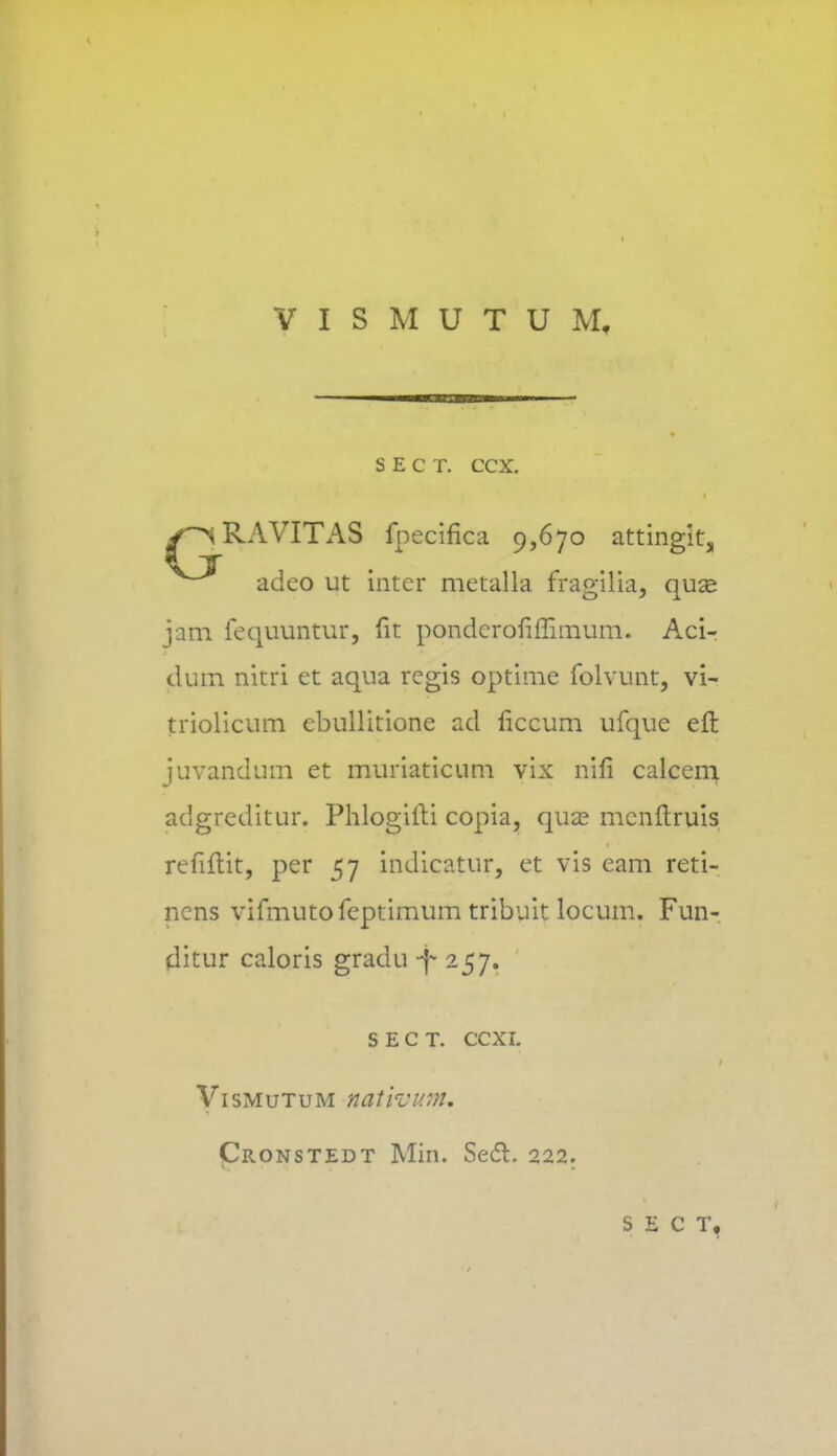 VISMUTUM, S E C T. CCX. y^RAVITAS fpecifica 9,670 attingit, adeo ut intcr metalla fragilia, quas jam fequuntur, fit pondcrofiffimum. Aci- clum nitri et aqua regis optime folvunt, vi- triolicum ebullitione ad ficcum ufque eft juvandum et muriaticum vix nifi calcem adgreditur. Phlogilti copia, qua3 mcnftruis refiftit, per 57 indicatur, et vis eam reti- ncns vifmutofeptimum tribuit locum. Fun- (litur caloris gradu -f 257. s e c t. ccxi. Vismutum nativum. Cronstedt Min. Sedfc. 222. S E C T,