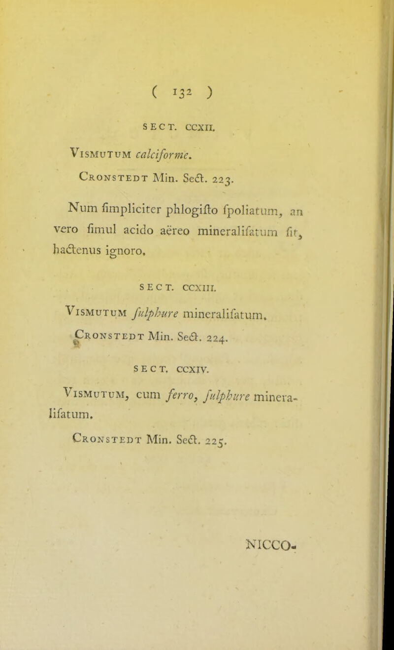 ( ) SECT. ccxn. Vismutum calciforme. Cronstedt Min. Sect. 223. Num fimplicitcr phlogiflo fpoliatum, an vero fimul acido aereo mineralifatum fit, haclenus ignoro, s e c t. ccxin. Vismutum fulphure mincralifatum. Cronstedt Min. Se£t. 224. S E C T. CCXIV. Vismutum, cum ferro, fdphnre minera- Iifatum. Cronstedt Min. Secl. 225. NICCO-