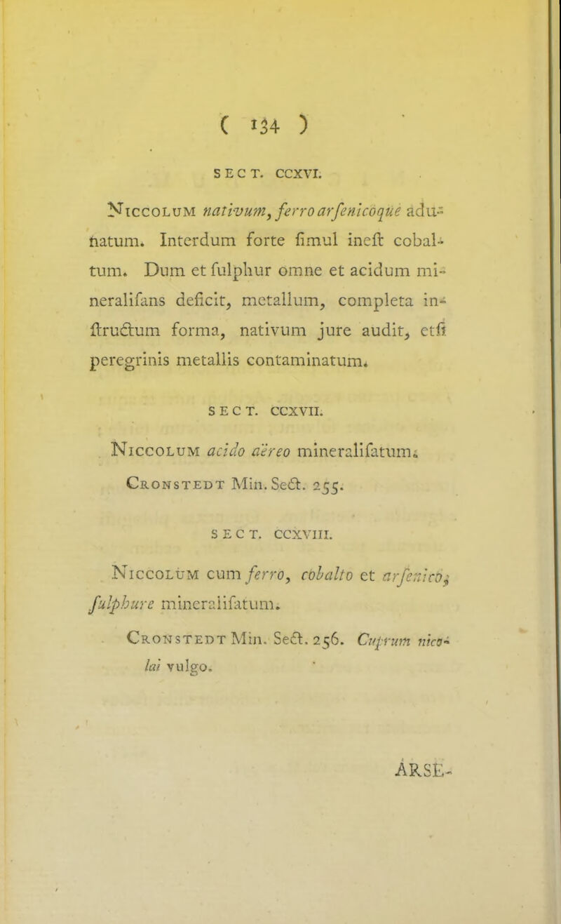 S E C T. CCXVI. Niccolum nativum, ferroarfenicoque adu- hatum. Interdum forte fimul ineft cobal- tum» Dum et fulphur omne et acidum mi- neralifans deficit, mctallum, completa in- ftruclum forma, nativum jure audit, etfi peregrinis metallis contaminatum. s e c t. ccxvu. Niccolum acido aereo mineralifatmru Cronstedt Min.Secl:. 255. s e c t. ccxvni. Niccolum cumferro, cobalto et urfenit&j fulphurc miner2 i ifatum. Cronstedt Min. Sedt. 256. Crqnm nho~ lai vuleo.