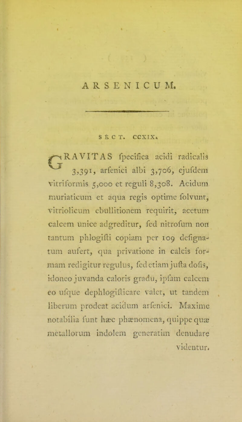 ARSENICUM. S £ C T. CCXIX* /^RAVITAS fpecifica acidi radicaiis 3,391, arfenici albi 3,706, cjufdcm vitriformis 5,000 ct rcguli 8,308. Acidum muriaticum et aqua regis optime folvunt, vitriolicum cbullitioncm rcquirit, acctum calcem unice adgreditur, fed nitrofum non tantum phlogifci copiam pcr 109 clcfigna-1 tum aufert, qua privationc in calcis for- mam redigitur regulus, fedctiam jutla dofis, idonco juvanda caloris gradu, ipfam calccm co ufque dcphlogifticare valct, ut tandcm libcrum prodcat acidum arfenici. Maxime notabilia funt hasc phsenqmcna, quippe qua? metallorum indolem gcncratim dcnudare videntur.