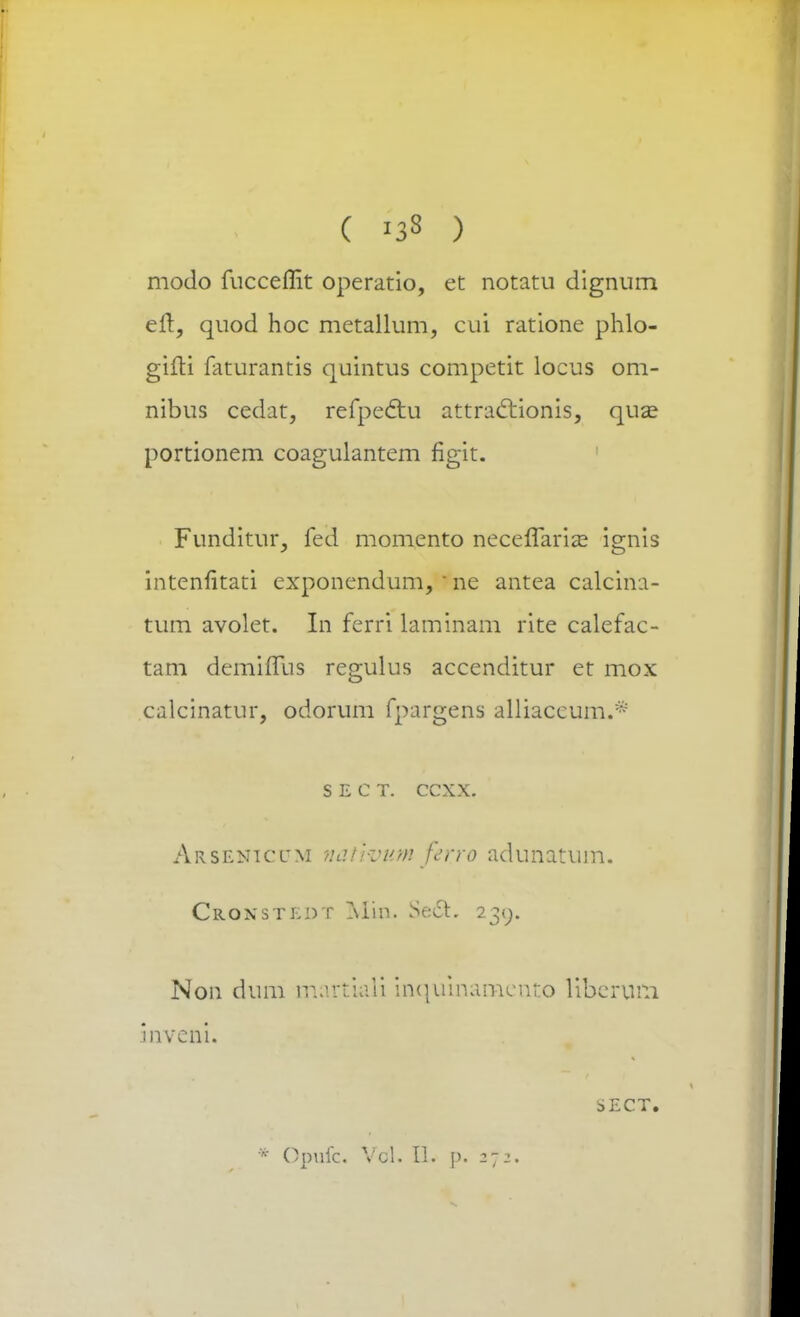 ( »3« ) modo fuccemr. operatio, et notatu dignum eft, quod hoc metallum, cui ratione phlo- gifti faturantis quintus competit locus om- nibus cedat, refpedlu attra&ionis, qua? portionem coagulantem figit. Funditur, fed momento neceffaria^ ignis intenfitati exponendum, ) ne antea calcina- tum avolet. In ferri laminam rite calefac- tam demiflus regulus accenditur et mox calcinatur, odorum fpargens alliaccum.* s e c t. ccxx. Arseniccm ndiivumfer.ro adunatum. Croxstedt Min. Se£L 239. Non dum martkli inquinameuto liberum inveni. sect. * Opuic. Vcl. U. p. 2-2.