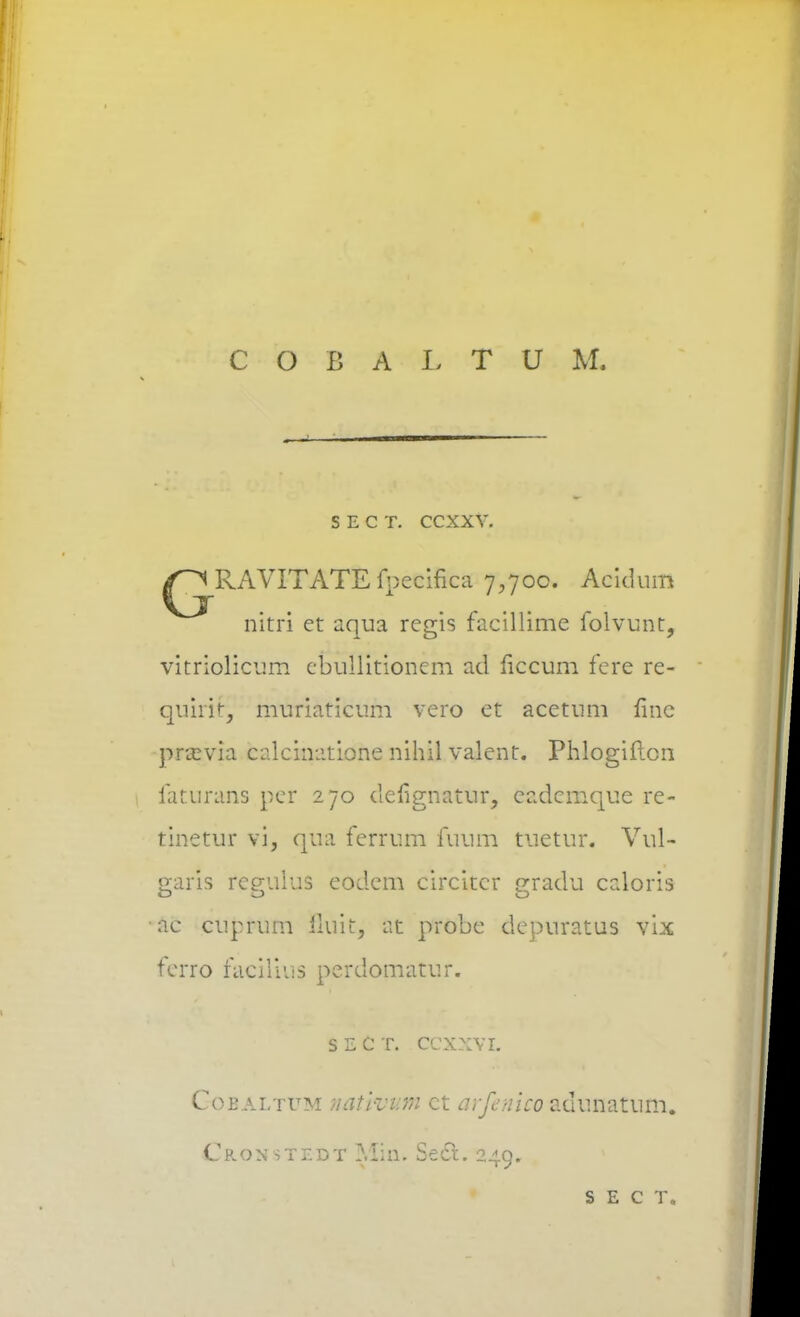 COBALTUM. S E C T. CCXXV. ^RAVITATE fpccifica 7,700. Acidum ^ ^ nitri et aqua regis facillime folvunt, vitriolicum cbullitionem ad ficcum fere re- quiii^ muriaticum vero et acetum fine pftsyia calcinatione nihil valent. Phlogiftcii faturans per 270 defignatur, cadcmque re- tinetur vi, qua ferrum fuum tuetur. Vul- earis fegulus eodcm circitcr gradu caloris ac cuprum lluit, at probe depuratus vix ferro facilius perdomatur. s e c t. ccxxvi. Coealtum nativum ct arfenico zdimatum. Cron stf.dt MiiL Secx. 249. S E C T.