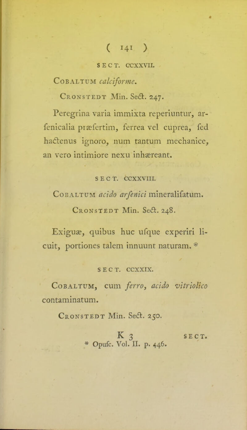 S E C T. ccxxvn. Cobaltum calciforme. Cronstedt Min. Se£l. 247. Percgrina varia immixta reperiuntur, ar- fenicalia pra?fertim, ferrea vel cuprea, fed hacicnus ignoro, num tantum mechanicc, an vero intimiore nexu inhcereant. s e c T. ccxxvni. Cohaltum acido arfenici mineralifatum. Cronstedt Min. Secl. 248. Exiguse, quibus huc ufque experiri li- cuit, portiones talem innuunt naturam. * SECT. CCXXIX. Cobaltum, cum ferro, acido vitriolico contaminatum. Cronstedt Min. Secl. 250. K 3 sect. • opufc Voi. n. p. 446.