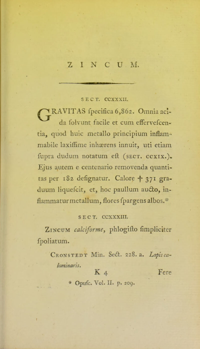 S E C T. CCXXXII. ^^RAVITAS fpecifica 6,862. Omnia acl- da folvunt facile et cum effervefcen- tia, quod huic metallo principium inflam- mabile laxiflime inhserens innuit, uti etiam fupra dudum notatum eft (sect. ccxix.). Ejus autem e centcnario removenda quanti- ras per 182 defignatur. Calore -f- 371 gra- duum liquefcit, et, hoc paullum audto, in- fiammaturmetallum, flores fpargens albos.* s e c t. ccxxxni. Zincum calciforme, phlogifto fimplicitcr fpoliatum. Cronstedt Min. Sec~t. 228. a. Lapisca- iaminaris. K 4 Fere