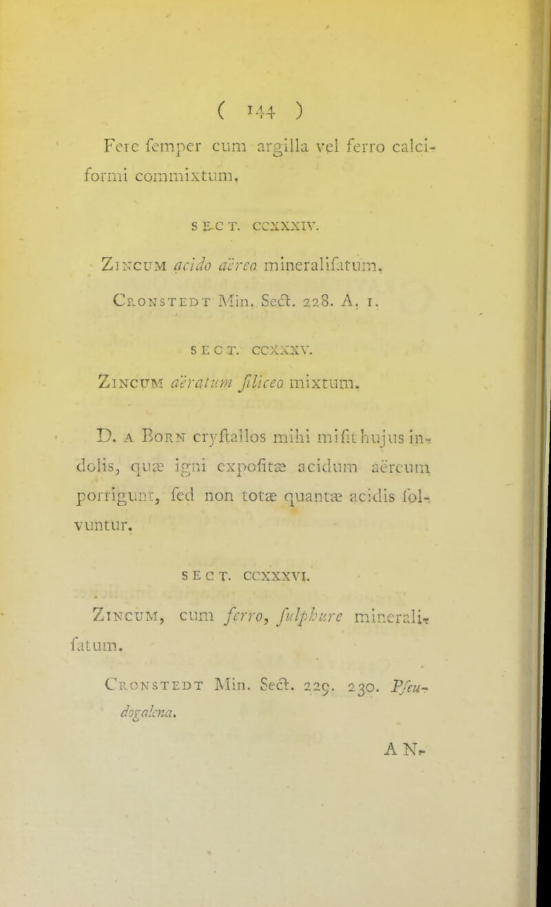 ( ?44 ) Fere femper cum argilla vel ferro calci formi commixtum. s e.c t. ccxxxiv. Zincum acido acrco mineralifatum, Ciionstedt Min. Secl. 228. A. 1. srcT. ccxxxv. Zincitm aeratum fdiceo mixtum. D. a Born cryftailos mihi mifit hujns m-. dolis, quce igni expofita? acidum aereum porriguni, fed non tota? quanta? acidis ibl- vuntur. S E C T. CCXXXVI. Ztncum, cum fcrro, fulpbure minerali-t fatum. Cuonstedt Min. Sect 229. 230. Pfeu- dogalcna.
