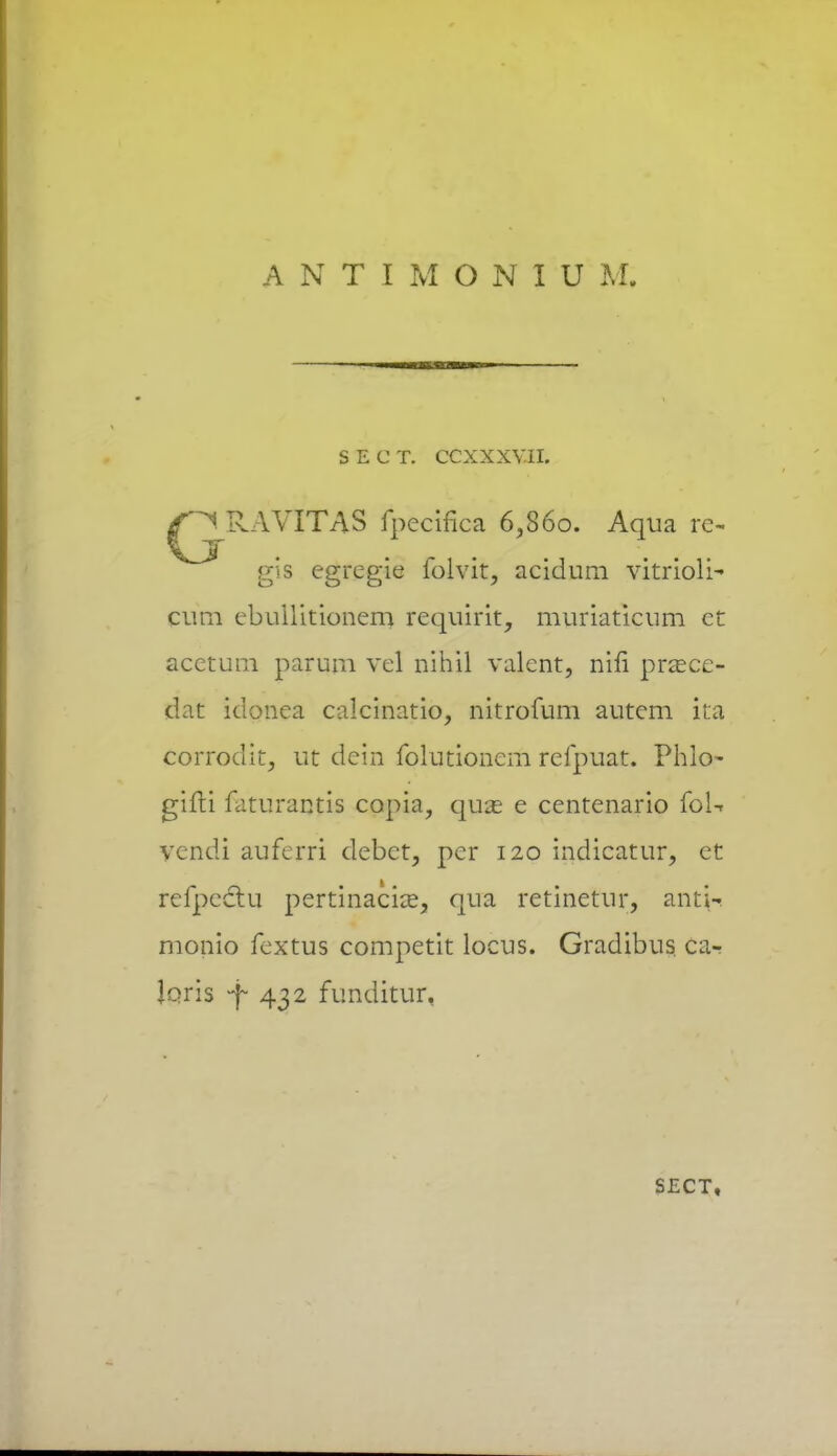 S E C T. CCXXXV.II. ^RAVITAS fpecifica 6,S6o. Aqua re~ gis egregie folvit, acidum vitrioli- cum ebuilitionem requirit, muriaticum et acetum parum vel nihil valent, nin prsece- dat iuonea calcinatio, nitrofum autem ita corrodit, ut dein folutionem refpuat. Phlo- gifti faturantis capia, quas e centenario foU vcndi auferri debet, per 120 indicatur, et refpeclu pertinaciee, qua retinetur, ant^ monio fextus competit locus. Gradibus ca- Joris -f 432 funditur, SECT,