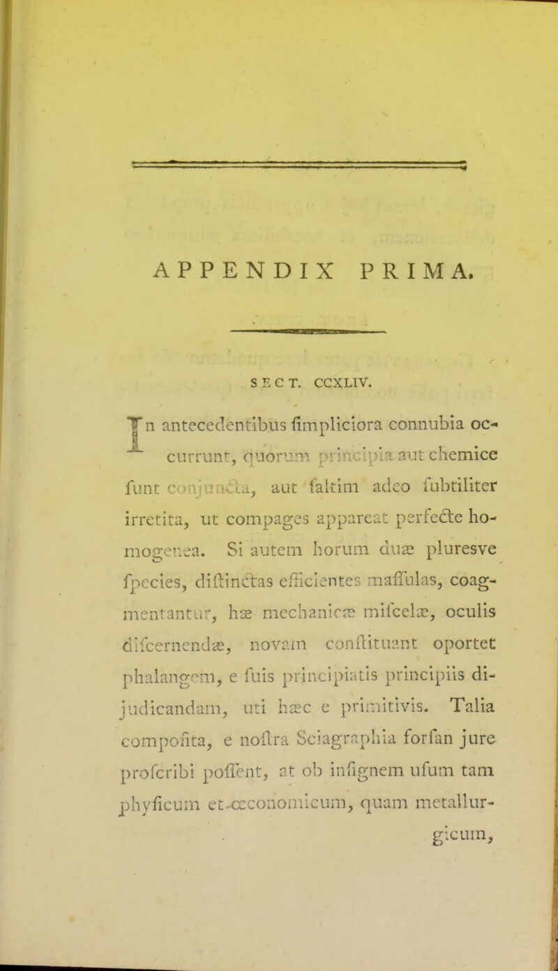 APPENDIX PRIMA. SECT. CCXLIV. Tn anteccdentibus iimpliciora connubia oc- ** currunt, quorum principia aut chemice funt conjun&a, aut faltim adeo fubtiliter irretita, ut compages appareat perfecte ho- mogenea. Si autem horum dua? pluresve fpecies, difVmetas efricientes mafTulas, coag- mentantuf, hte mechanicse mifcela?, oculis difcernendas, novam conftttuarit oportet phalang^m, e fuis prjncipiatis principiis di- judicandam, uti hcec e primitivis. Talia componta, e aoftra Sciagraphia forfan jure profcribi poflcnt, at ob infignem ufum tam phyficum et-ceconomicum, quam metallur- gicum,