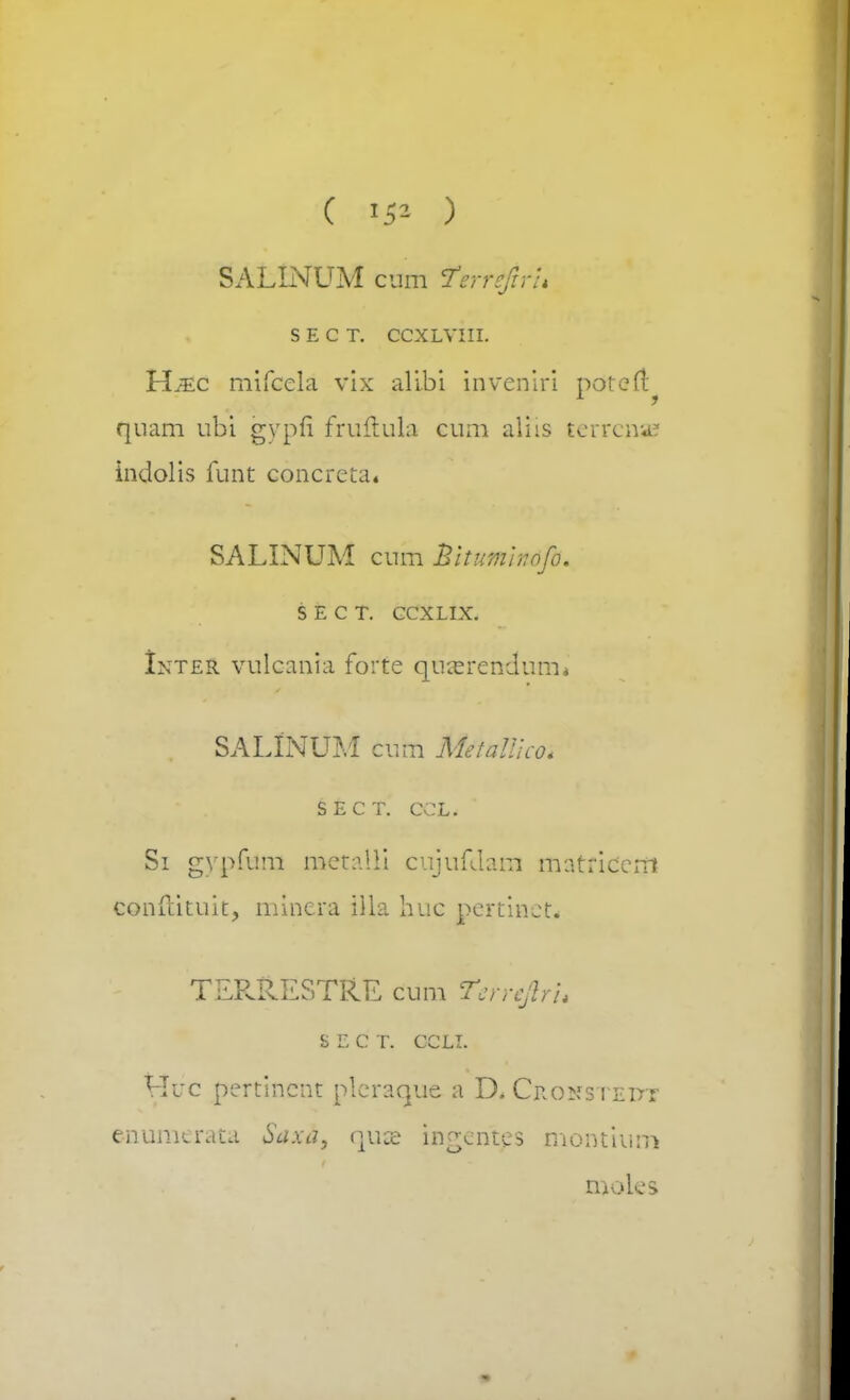 ( 1*1 ) SALINUM cum Terrejirh S E C T. CCXLVIII. Hjec mifcela vix alibi inveniri potert qnam ubi gypfi fruftula cum aliis terrenas indolis funt concreta* SALINUM cum hitumhofo. S E C T. CCXLIX. Inter vulcania forte quasrendum* SALINUM cum MetaWco. SECT. CCL. Si gypfum metalli cujufdana matriccni conftituit, minera Ula huG pertinct. TER&ESTftE cum tsmflrh S E C T. CCLI. Huc pertincnt plcraque a D.CRONSTEirr enumcrata Saxa, quse ingentes montium t&oles