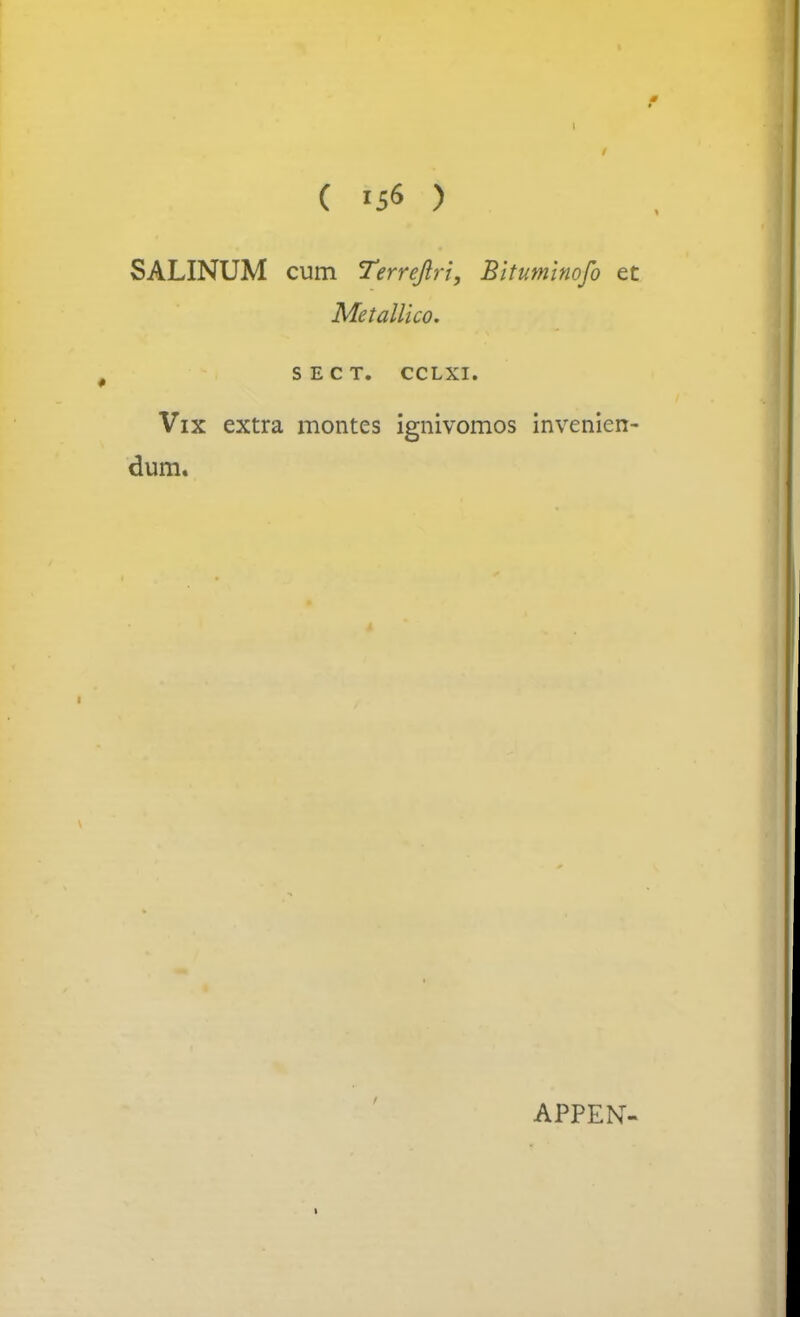 ( 15« ) SALINUM cum Terrejlri, Bituminofo et Metallico. SECT. CCLXI. Vix extra montes ignivomos invenien- dum. APPEN- ■