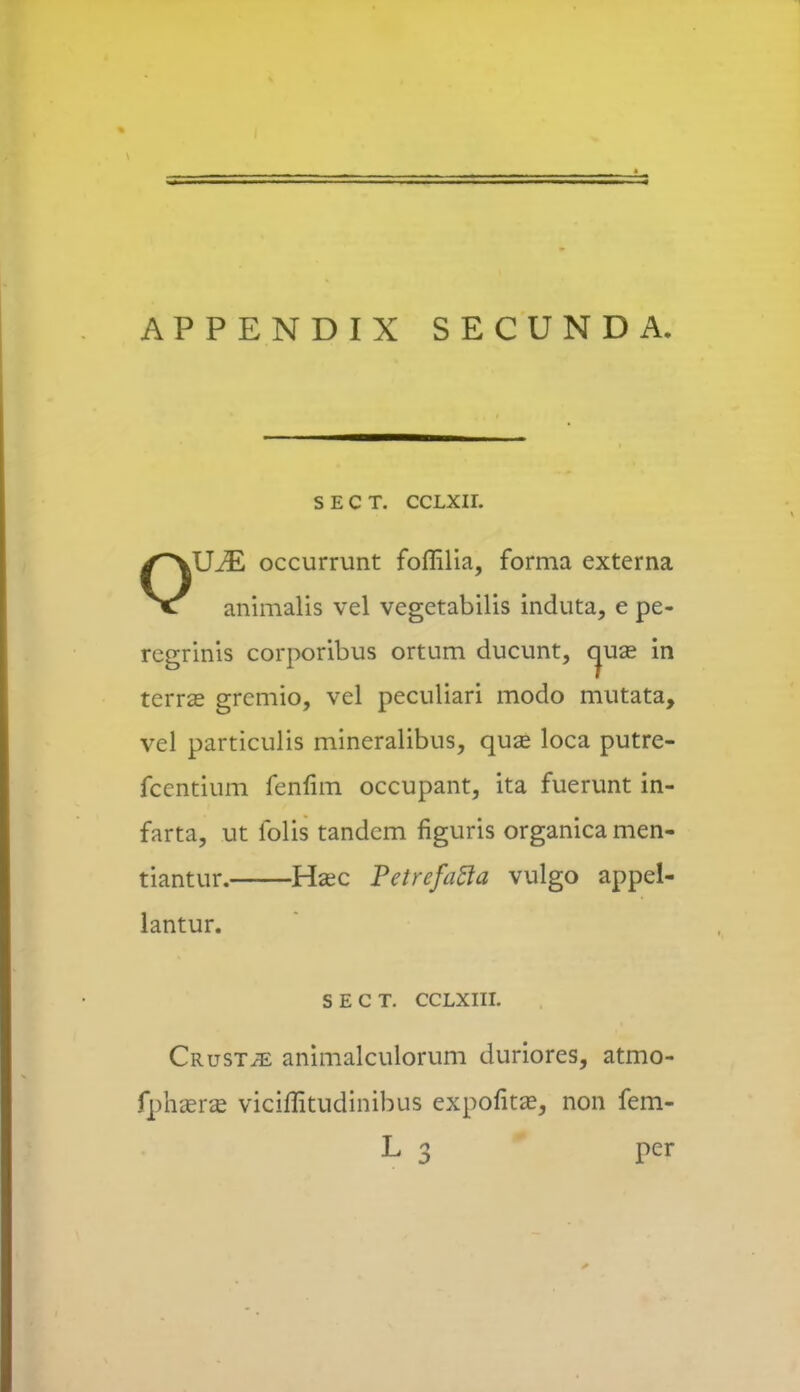 APPENDIX SECUNDA SECT. CCLXII. OUM occurrunt foflilia, forma externa animalis vel vegetabilis induta, e pe- regrinis corporibus ortum ducunt, cjuse in tcrra? gremio, vel peculiari modo mutata, vel particulis mineralibus, quas loca putre- fcentium fenfim occupant, ita fuerunt in- farta, ut iblis tandcm figuris organica men- tiantur. Hsec Petrefatla vulgo appel- lantur. s e c T. CCLXIII. Crust;e animalculorum duriores, atmo- fphxrx vicimtudinibus expofitze, non fem- L 3 per