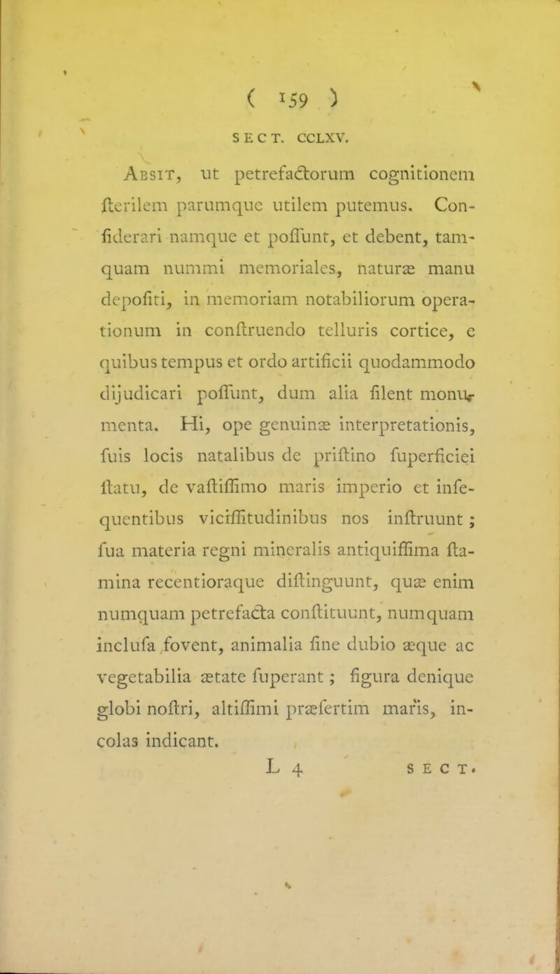 SECT. CCLXV. Absit, ut petrefact.orum cognitionem fterilem parumquc utilem putemus. Con- fiderari namque et poflunt, et debent, tam- quam nummi memorialcs, naturae manu depofiti, in memoriam notabiliorum opera- tionum in conftruendo tclluris cortice, e quibus tempus et ordo artificii quodammodo dijudicari pofTunt, dum alia filent moniv menta. Hi, ope genuinse interpretationis, fuis locis natalibus de priftino fuperficiei llatu, de vaftiffimo maris imperio et infe- qucntibus vicimtudinibus nos inftruunt; fua materia regni mincralis antiquiflima fta- mina recentioraque diftinguunt, qux enim numquam petrcfacta conltituunt, numquam inclufa fovent, animalia finc dubio a?que ac vegetabilia cetate fuperant; figura denique globi noftri, altiflimi praefertim maris, in- colas indicant. L 4 s e c t.