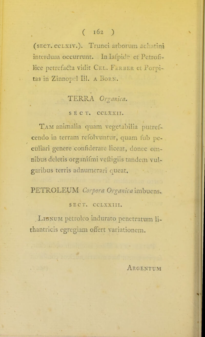 - (sect. cclxiw). Trunci arbornm nc! atini intcrdum occurrunt. Inlafpide et Pctrofi- lice petrcfadbi vidit Cel. F^rber et Porpi- tas in Zinnop 1 111. a Born. TERRA Qrganica. p S E C T, CCLXXII. Tam animalia quam vegetabilia putref- cendo in terram refolvuntur, quam fub pe- culiari genere confiderare liceat, doncc om- nibus deletis organifmi veftigiis tandem vul- garibus terris adnumerari queat. PETROLEUM Corpora 0; 'vanica imbuens. SECT. CCLXXIII. Lisnum petrolco indurato penetratum li- thantricis egrcgiam offert variationem. Argentum