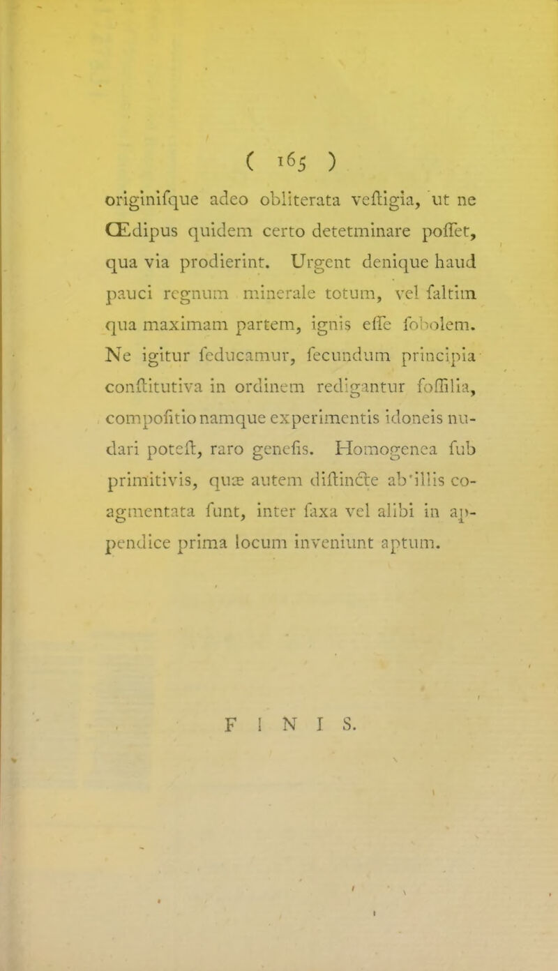 originifque adeo obliterata vcftigia, ut ne CEdipus quidem certo detetminare poffet, qua via prodierint. Urgent denique haud pauci rcgnum minerale totum, vel faltim qua maximam partem, ignis erTe fobolem, Ne igitur fcducamur, fecundum principia conftitutiva in ordinem redigantur foflilia, compofitionamque cxperimentis idoneis nu- dari potcft, raro genefis. Homogcnca fub primitivis, qua? autem diftincte ab'illis co- agmentata funt, inter faxa vel alibi in ap- pendice prima locum inveniunt aptum. F 1 N I S. v I