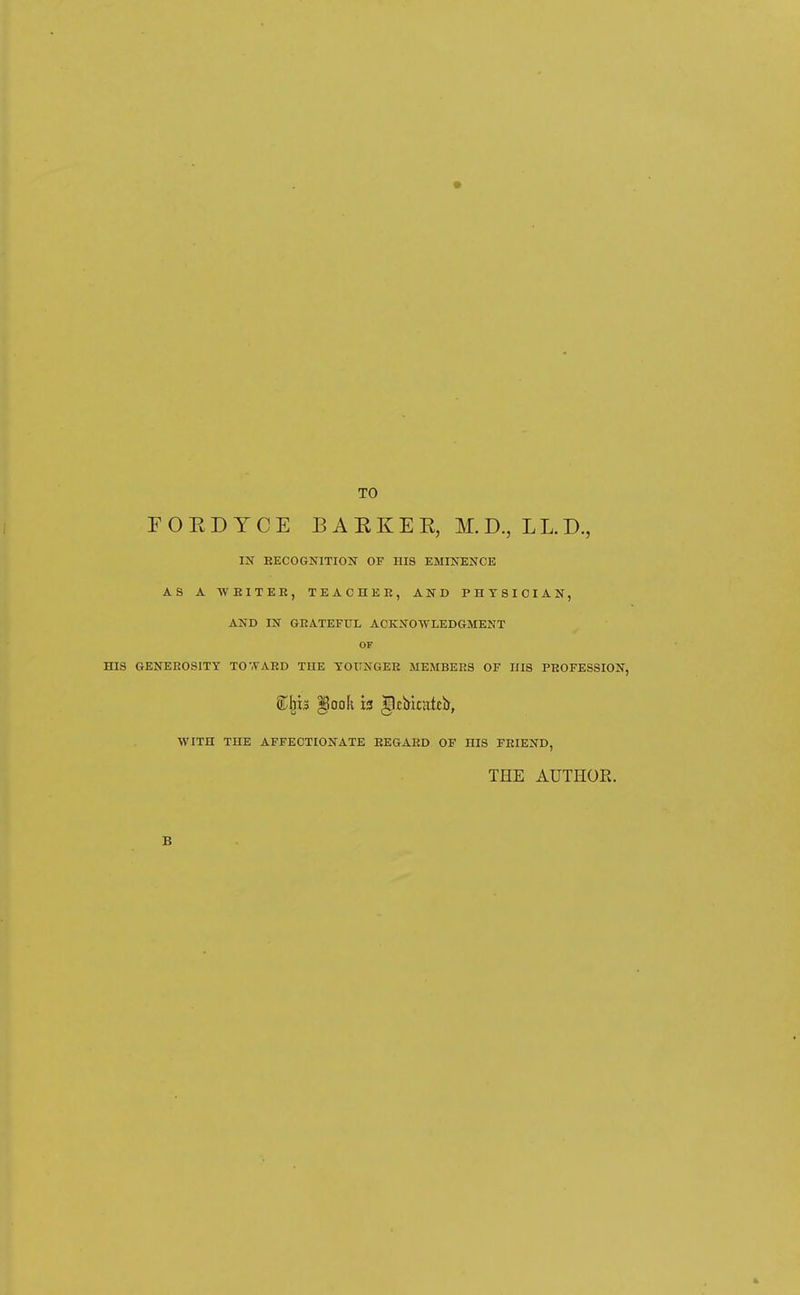 TO r O E D Y C E B A K K E E, M. D., LL. D., IK eecognitiojST of his eminence AS A WEITEE, TEAOHEE, AND PHYSICIAN, AND IN GEATEFUL ACKNOWLEDGMENT OF HIS GENEEOSITY TO'.VAED THE TOXTNGEE MEMBEES OF HIS PBOFESSION, WITH THE AFFECTIONATE EEGAED OF HIS FEIEND, THE AUTHOR.