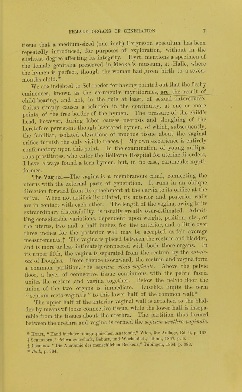 tissue that a medium-sized (one inch) Fcrgusson speeuhim has been repeatedly introduced, for purposes of exploration, without in the slightest degree affecting its integrity. Hyrtl mentions a specimen of the female genitalia preserved in Meckel's museum, at Halle, where the hymen is perfect, though the woman had given birth to a seven- months child.* We are indebted to Schroeder for having pointed out that the fleshy eminences, known as the carunculse myrtiformes, jire the result of_ child-bearing, and not, in the rule at least, of sexual intercourse. Coitus simply causes a solution in the continuity, at one or more points, of the free border of the hymen. The pressure of the child's head, however, during labor causes necrosis and sloughing of the heretofore persistent though lacerated hymen, of which, subsequently, the familiar, isolated elevations of mucous tissue about the vaginal orifice f arnish the only visible traces, f My own experience is entirely confirmatory upon this point. In the examination of young nullipa- rous prostitutes, who enter the Belleviie Hospital for uterine disorders, I have always found a torn hymen, but, in no case, carunculs myrti- formes. The Vagina.—The vagina is a membranous canal, connecting the uterus with the external parts of generation. It runs in an oblique direction forward from its attachment at the cervix to its orifice at the vulva. When not artificially dilated, its anterior and posterior walls are in contact with each other. The length of the vagina, owing to its extraordinary distensibility, is usually greatly over-estimated. Admit- ting considerable variations, dependent upon weight, position, etc., of the° uterus, two and a half inches for the anterior, and a little over three inches for the posterior wall may be accepted as fair average measurements. J The vagina is placed between the rectum and bladder, and is more or less intimately connected with both those organs. In its upper fifth, the vagina is separated from the rectum by the cul-de- sac of Douglas. From thence downward, the rectum and vagina form a common partition^ the septum recto-vaginale. Above the pelvic floor, a layer of connective tissue continuous with the pelvic fascia unites the rectum and vagina together. Below the pelvic floor the union of the two organs is immediate. Luschka limits the term  septum recto-vaginale  to this lower half of the common wall.* The upper half of the anterior vaginal wall is attached to the blad- der by means of loose connective tissue, while the lower half is insepa- rable from the tissues about the urethra. The partition thus formed between the urethra and vagina is termed the septum urethro-vaginale. * Hyrtl, Hand bucbder topoRraphischen Anatomie, Wicn, Ste Auflagc, Bd. ii, p. 162. f ScHUOEDER,  Schwangerschaft, Geburt, und Wochenbett, Bonn, 18fi7, p. 6. % Luschka, Die Anatomie des menschlichen Bcckens, TUbingen, 1864, p. 383. »Ibid., p. 384.