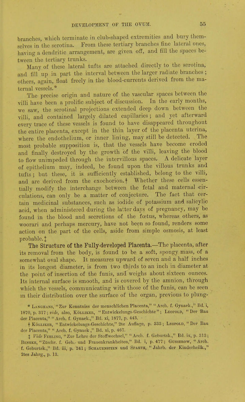 branches, which terminate in club-shaped extremities and bury them- selves in the serotina. From these tertiary branches fine lateral ones, having a dendritic arrangement, are given off, and fill the spaces be- tween the tertiary trunks. Many of these lateral tufts are attached directly to the serotina, and fill up in part the interval between the larger radiate branches ; others, again, float freely in the blood-currents derived from the ma- ternal vessels.* The precise origin and nature of the vascular spaces between the villi have been a prolific subject of discussion. In the early months, we saw, the serotinal projections extended deep down between the villi, and contained largely dilated capillaries; and yet afterward every trace of these vessels is found to have disappeared throughout the entire placenta, except in the thin layer of the placenta uterina, where the endothelium, or inner lining, may still be detected. The most probable supposition is, that the vessels have become eroded and finally destroyed by the growth of the villi, leaving the blood to flow unimpeded through the intervillous spaces. A delicate layer of epithelium may, indeed, be found upon the villous trunks and tufts ; but t]\ese, it is snfficiently established, belong to the villi, and are derived from the exochorion.f Whether these cells essen- tially modify the interchange between the fetal and maternal cir- culations, can only be a matter of conjecture. The fact that cer- tain medicinal substances, such as iodide of potassium and salicylic acid, when administered during the latter days of pregnancy, may be found in the blood and secretions of the fretus, whereas others, as woorari and perhaps mercury, have not been so found, renders some action on the part of the cells, aside from simple osmosis, at least probable. J Tlie Structure of the Fully-developed Placenta.—The placenta, after its removal from the body, is found to be a soft, vspongy mass, of a somewhat oval shape. It measures upward of seven and a half inches in its longest diameter, is from two thirds to an inch in diameter at the point of insertion of the funis, and weighs about sixteen ounces. Its internal surface is smooth, and is covered by the amnion, through which the vessels, communicating with those of the funis, can be seen m their distribution over the surface of the organ, previous to plung- * Langhans,  Zur Kenntniss der menschlichen Placenta,  Arch, f. Gynaek., Bd. i, 1810, p. ; vide, also, Kolliker,  Entwickelungs-Geschichte ; Leopold,  Der Bau der Placenta, Arch. f. Gynaek., Bd. xi, 1877, p. 443. f KoLLiKEK, Entwickelungs-Geschichte, 2te Auflage, p. 333; Leopold, Der Bau der Placenta,  Arch. f. Gynaek , Bd. xi, p. 467. X Vide Fehung, Zur Lchrc der Stoffwechscl, Arch. f. Geburtsk., Bd. ix, p. 313; Beneke,  Ztschr. f. Geb.-und Frauenkrankheiten, Bd. i, p. 477; Gusseuow, Arch, f. Geburtsk., Bd. iii, p. 241; Schauenstien und Spaeth,  Jahrb. der Kinderheilk., 2tes Jahrg., p. 13.