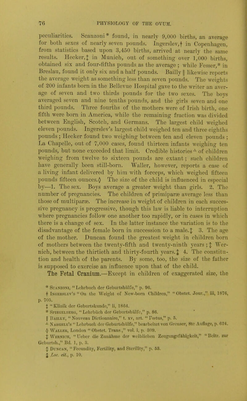 peculiarities. Scanzoiii* found, in nearly 9,000 births, an average for both sexes of nearly seven pounds. Ingerslev,f in Copenhagen, from statistics based upon 3,450 births, arrived at nearly the same results. Hecker,:|: in Munich, out of something over 1,000 births, obtained six and four-fifths pounds as the average ; while Fesser,* in Breslau, found it only six and a half pounds. Bailly || likewise reports the average Aveight as something less than seven pounds. The weights of 200 infants born in the Bellevue Hospital gave to tlie writer an aver- age of seven and two thirds pounds for the two sexes. The boys averaged seven and nine tenths pounds, and the girls seven and one third pounds. Three fourths of the mothers were of Irish birth, one fifth were born in America, while the remaining fraction was divided between English, Scotch, and Germans. The largest child weighed eleven pounds. Ingerslev's largest child weighed ten and three eighths pounds; Hecker found two weighing between ten and eleven pounds ; La Chapelle, out of 7,000 cases, found thirteen infants weighing ten pounds, but none exceeded that limit. Credible histories^ of children weighing from twelve to sixteen pounds are extant; such children have generally been still-born. Waller, however, reports a case of a living infant delivered by him with forceps, which weighed fifteen pounds fifteen ounces.^ The size of the child is influenced in especial by—1. The sex. Boys average a greater weight than girls. 2. The number of pregnancies. The children of primipar^ average less than those of multipart. The increase in weight of children in each succes- sive pregnancy is jDrogressive, though this law is liable to interruption where pregnancies follow one another too rapidly, or in cases in which there is a change of sex. In the latter instance the variation is to the disadvantage of the female born in succession to a male.;^ 3. The age of the mother. Duncan found the greatest weight in children born of mothers between the twenty-fifth and twenty-ninth years ;| Wer- nich, between the thirtieth and thirty-fourth years. J 4. The constitu- tion and health of the parents. By some, too, the size of the father is supposed to exercise an influence upon that of the child. The Fetal Cranium.—Except in children of exaggerated size, the * ScANZONi, Lchrbiich der Geburtshiilfc, p. 96. + Ingerslev's  On the Weight of New-born Children,  Obstet. Jour., iii, 1S76, p. 705. X Klinik dor Gebnrtskunde, ii, 1864. * Spiegeluero, Lchrbiich dcr Geburtshiilfc, p. 86. II Baii.ly,  Nouvcau Diotionnaire, t. xv, art.  Fivtus, p. 5. ^ Naeoele's  Lohrbucli dcr Gcburt^hiilfe, bcarbcitet von Cn-iiiJcr, Sto Anflairc, p. 0,'24. () Waller, London  Obstet. Trans , vol. i, p. S09. i Wernich, Uebcr die Zuniihme dcr wciblichcn Zcugungsfahigkcit, Bcilr. zur Gcburtsh., Bd. 1, p. 3. X DiNCAN, Fecundity, Fertility, and Sterility, p. 53.