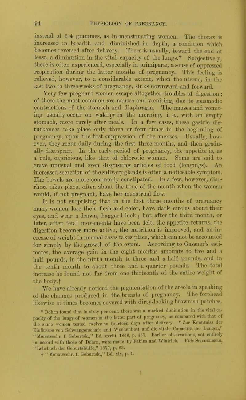 instead of 6*4 grammes, as in menstruating women. The thorax is increased in breadth and diminished in depth, a condition which becomes reversed after delivery. There is usually, toward the end at least, a diminution in the vital capacity of the lungs.* Subjectivelv, there is often experienced, especially in primipara3, a sense of oppressed respiration during the latter months of pregnancy. This feeling is relieved, however, to a considerable extent, when the uterus, in the last two to three weeks of jjregnancy, sinks downward and forward. Very few pregnant women escape altogether troubles of digestion ; of these the most common are nausea and vomiting, due to sjiasmodic contractions of the stomach and diaphragm. The nausea and vomit- ing usually occur on waking in the morning, i. e., with an empty stomach, more rarely after meals. In a few cases, these gastric dis- turbances take place only three or four times in the beginning of pregnancy, upon the first suppression of the menses. Usually, how- ever, they recur daily during the first three months, and then gradu- ally disappear. In the early i^eriod of pregnancy, the appetite is, as a rule, capricious, like that of chlorotic women. Some are said to crave unusual and even disgusting articles of food (longings). An increased secretion of the salivary glands is often a noticeable symptom. The bowels are more commonly constijDated. In a few, however, diar- rhoea takes place, often about the time of the month when the woman would, if not pregnant, have her menstrual flow. It is not surprising that in the first three months of pregnancy many women lose their flesh and color, have dark circles about their eyes, and wear a drawn, haggard look; but after the third month, or later, after fetal movements have been felt, the appetite returns, the digestion becomes more active, ihe nutrition is improved, and an in- crease of weight in normal cases takes place, which can not be accounted for simply by the growth of the ovum. According to Gassuer's esti- mates, the average gain in the eight months amounts to five and a half pounds, in the ninth month to three and a half pounds, and in the tenth month to about three and a quarter pounds. The total increase he found not far from one thirteenth of the entire freight of the body.f ^Ye have already noticed the pigmentation of the areola in speaking of the changes produced in the breasts of pregnancy. The forehead likcAvisc at times becomes covered with dirty-looking brownish patches, * Dohrn found that in sixty per cent, there was a marlfed diminution in the vital ca- pacity of the lungs of women in the latter part of pregnancy, as compared with that of the same women tested twelve to fourteen days after delivery.  Zur Kcnntniss der Einflusscs von Schwanserschaft und Woehenbett auf die vitale Capacitat der Lungen, Monatsschr. f. Geburtsk., Bd. xxviii, 1800, p. 457. Earlier observations, not entirely in accord with those of Dohrn, were made by Fabius and Wintrich. Vide Spieoklbeiig, Lehrbuch der Geburtshiilfe, 1877, p. 63. f  Monatsschr. f. Geburtsk., Bd. xix, p. 1.