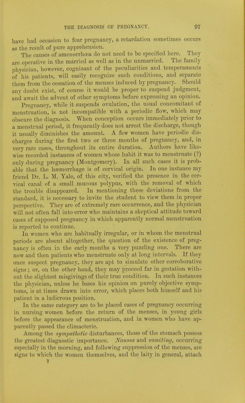 have had occasion to fear pregnancy, a retardation sometimes occurs as the result of pure apprehension. The causes of amenorrhroa do not need to be specified here. They are operative in the married as well as in the unmarried. The family physician, however, cognizant of the peculiarities and temperaments of his patients, will easily recognize such conditions, and separate them from the cessation of the menses induced by pregnancy. Should any doubt exist, of course it would be proper to suspend judgment, and await the advent of other symptoms before expressing an opinion. Pregnancy, while it suspends ovulation, the usual concomitant of menstruation, is not incompatible with a periodic flow, which may obscure the diagnosis. When conception occurs immediately prior to a menstrual period, it frequently does not arrest the discharge, though it usually diminishes the amount. A few women have periodic dis- charges during the first two or three months of pregnancy, and, in very rare cases, throughout its entire duration. Authors have like- wise recorded instances of women whose habit it was to menstruate (?) only during pregnancy (Montgomery). In all such cases it is prob- able that the hjemorrhage is of cervical origin. In one instance my friend Dr. L. M. Yale, of this city, verified the presence in the cer- vical canal of a small mucous polypus, with the removal of which the trouble disappeared. In mentioning these deviations from the standard, it is necessary to invite the student to view them in proper perspective. They are of extremely rare occurrence, and the physician will not often fall into error who maintains a skeptical attitude toward cases of supposed pregnancy in which apparently normal menstruation is reported to continue. In women who are habitually irregular, or in whom the menstrual periods are absent altogether, the question of the existence of preg- nancy is often in the early months a very puzzling one. There are now and then patients who menstruate only at long intervals. If they once suspect pregnancy, they are apt to simulate other corroborative signs ; or, on the other hand, they may proceed far in gestation with- out the slightest misgivings of their true condition. In such instances the physician, unless he bases his opinion on purely objective symp- toms, is at times drawn into error, which places both himself and his patient in a ludicrous position. In the same category are to be placed cases of pregnancy occurring in nursing women before the return of the menses, in young girls before the appearance of menstruation, and in women who have ap- parently passed the climacteric. Among the sympathetic disturbances, those of the stomach possess the greatest diagnostic importance. Nausea and vomiting, occurring especially in the morning, and following suppression of the menses, are signs to which the women themselves, and the laity in general, attach 1