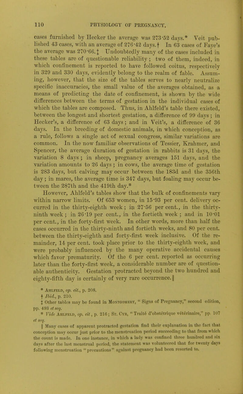 cases furnished by Hecker the average was 373-52 days.* Veit pub- lished 43 cases, with an average of 276-42 days.f In 63 cases of Faye's the average Avas 270-66. J Undoubtedly many of the cases inchided in these tables are of questionable reliability; two of them, indeed, in which confinement is reported to have followed coitus, respectively in 329 and 330 days, evidently belong to the realm of fable. Assum- ing, however, that the size of the tables serves to nearly neutralize specific inaccuracies, the small value of the averages obtained, as a means of predicting the date of confinement, is shown by the wide differences between the terms of gestation in the individual cases of which the tables are composed. Thus, in Ahlfeld's table there existed, between the longest and shortest gestation, a difference of 99 days ; in Hecker's, a difference of 63 days; and in Veit's, a difference of 36 days. In the breeding of domestic animals, in which conception, as a rule, follows a single act of sexual congress, similar variations are common. In the now familiar observations of Tessier, Krahmer, and Spencer, the average duration of gestation in rabbits is 31 days, the variation 8 days ; in sheep, pregnancy averages 151 days, and the variation amounts to 26 days ; in cows, the average time of gestation is 283 days, but calving may occur between the 183d and the 356th day; in mares, the average time is 347 days, but foaling may occur be- tween the 287th and the 419th day.* However, Ahlfeld's tables show that the bulk of confinements vary within narrow limits. Of 653 women, in 15-93 per cent, delivery oc- curred in the thirty-eighth week; in 27*56 per cent., in the thirty- ninth week ; in 26-19 per cent., in the fortieth week ; and in 10-01 per cent., in the forty-first week. In other words, more than half the cases occurred in the thirty-ninth and fortieth weeks, and 80 per cent, between the thirty-eighth and forty-first week inclusive. Of the re- mainder, 14 per cent, took place prior to the thirty-eighth Avcek, and were probably influenced by the many operative accidental causes which favor prematurity. Of the 6 per cent, reported as occurring later than the forty-first week, a considerable number are of question- able authenticity. Gestation protracted beyond the two hundred and eighty-fifth day is certainly of very rare occurrence. || * Ahlfeld, op. cit., p. 208. f I/mL, p. 210. t Other tables may be found in Montgomert,  Signs of Pregnancy, second edition, pp. 493 dscq. « Vi<lc Ahlfeld, op. cit, p. 216 ; St. Cyr,  Trait6 d'obstdtriquc vdt^rinnire, pp 107 d scq. I Many cases of apparent protracted gestation find their explanation in the fact that conception may occur just prior to the menstruation period succeeding to that from which the count is made. In one instance, in which a lady was confined three hundred and six days after the last menstrual period, the statement was volunteered that for twenty days following menstruation  precautions  against pregnancy had been resorted to.