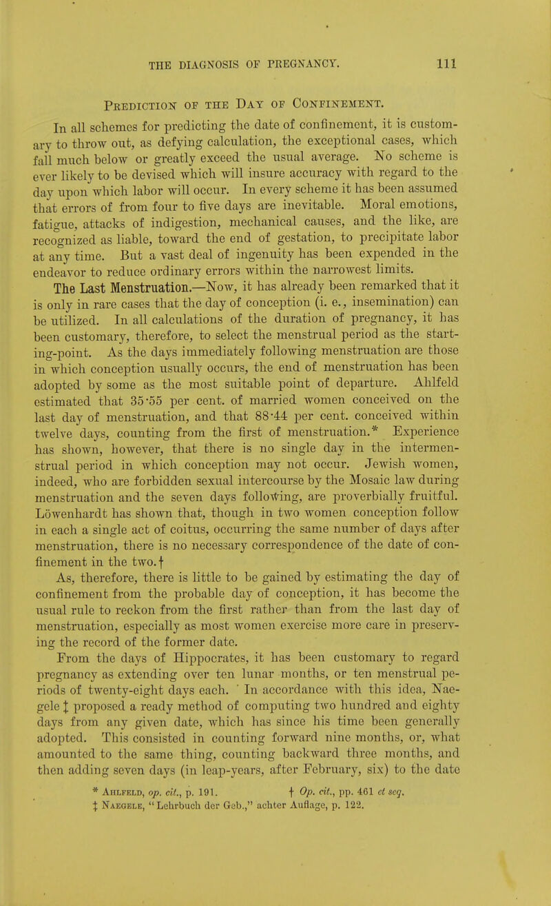 PKEDICTIOiT OF THE DaY OF CONFINEMENT. In all schemes for predicting the date of confinement, it is custom- ary to throw out, as defying calculation, the exceptional cases, which fall much below or greatly exceed the usual average. No scheme is ever likely to be devised which will insure accuracy with regard to the day upon which labor will occur. In every scheme it has been assumed that errors of from four to five days are inevitable. Moral emotions, fatigue, attacks of indigestion, mechanical causes, and the like, are recognized as liable, toward the end of gestation, to precipitate labor at any time. But a vast deal of ingenuity has been expended in the endeavor to reduce ordinary errors within the narrowest limits. The Last Menstruation.—Now, it has already been remarked that it is only in rare cases that the day of conception (i. e., insemination) can be utihzed. In all calculations of the duration of pregnancy, it has been customary, therefore, to select the menstrual period as the start- ing-point. As the days immediately following menstruation are those in which conception usually occurs, the end of menstruation has been adopted by some as the most suitable point of departure. Ahlfeld estimated that 35-55 per cent, of married women conceived on the last day of menstruation, and that 88-44 per cent, conceived within twelve days, counting from the first of menstruation.* Experience has shown, however, that there is no single day in the intermen- strual period in which conception may not occur. Jewish women, indeed, who are forbidden sexual intercourse by the Mosaic law during menstruation and the seven days follo-rt^ing, are proverbially fruitful. Lowenhardt has shown that, though in two women conception follow in each a single act of coitus, occurring the same number of days after menstruation, there is no necessary correspondence of the date of con- finement in the two. f As, therefore, there is little to be gained by estimating the day of confinement from the probable day of conception, it has become the usual rule to reckon from the first rather than from the last day of menstruation, especially as most women exercise more care in preserv- ing the record of the former date. From the days of Hippocrates, it has been customary to regard pregnancy as extending over ten lunar months, or ten menstrual pe- riods of twenty-eight days each. ' In accordance with this idea, Nae- gele I proposed a ready method of computing two hundred and eighty days from any given date, which has since his time been generally adopted. This consisted in counting forward nine months, or, what amounted to the same thing, counting backward three months, and then adding seven days (in leap-years, after February, six) to the date * Ahlfeld, op. cil., p. 191. t Op. cit., pp. 461 d seq. X Naeoele, Lchrbuch der Geb., achter Auflage, p. 122,