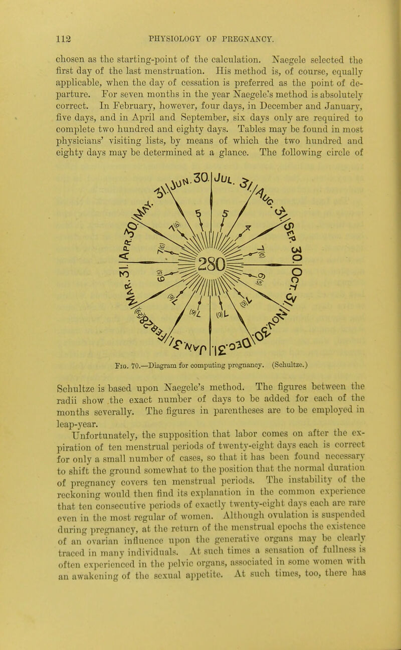 chosen as the starting-point of the calculation, Naegele selected the first clay of the last menstruation, Ilis method is, of course, equally applicable, Avlien the day of cessation is preferred as the point of de- parture. For seven months in the year Naegele's method is absolutely correct. In February, however, four days, in December and January, five days, and in April and September, six days only are required to complete two hundred and eighty days. Tables may be found in most physicians' visiting lists, by means of which the two hundred and eighty days may be determined at a glance. The following circle of Schultze is based upon Naegele's method. The figures between the radii show the exact number of days to be added for each of the months severally. The figures in parentheses are to be employed in leap-year. Unfortunately, the supposition that labor comes on after the ex- piration of ten menstrual periods of twenty-eight days each is correct for only a small number of cases, so that it has been found necessary to shift the ground somewhat to the position that the normal duration of pregnancy covers ten menstrual periods. The instability of the reckoning would then find its explanation in the common experience that ten consecutive periods of exactly twenty-eight days each are rare even in the most regular of women. Altliough ovulation is suspended during i)rcgnancy, at the return of the menstrual epochs the existence of an ovarian influence upon the generative organs may be clearly traced in many individuals. At such times a sensation of fullness is often experienced in the pelvic organs, associated in some women with an awakening of the sexual appetite. At such times, too, there has Fio. 70.—^Diagram for computing pregnancy. (Schultze.)