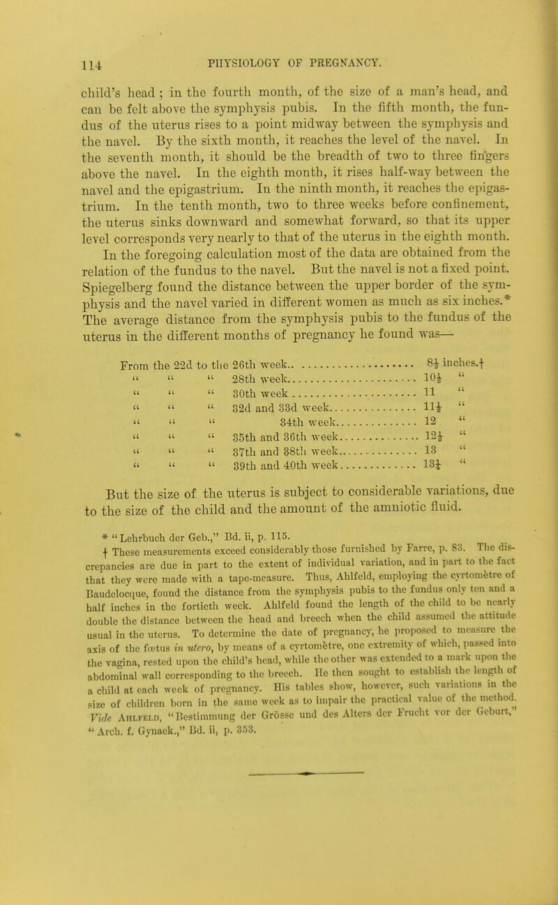 child's head ; in the fourth month, of the size of a man's head, and can be felt aljove the symphysis pubis. In the iifth month, the fun- dus of the uterus rises to a point midway between the symphysis and the navel. By the sixth month, it reaches the level of the navel. In the seventh month, it should be the breadth of two to three fin'gers above the navel. In the eighth month, it rises half-way between the navel and the epigastrium. In the ninth month, it reaches the epigas- trium. In the tenth month, two to three Aveeks before confinement, the uterus sinks downward and somewhat forward, so that its upper level corresponds very nearly to that of the uterus in the eighth month. In the foregoing calculation most of the data are obtained from the relation of the fundus to the navel. But the navel is not a fixed point. Spiegelberg found the distance between the upper border of the sym- physis and the navel varied in different women as much as six inches.* The average distance from the symphysis pubis to the fundus of the uterus in the different months of pregnancy he found was— From the 22d to the 26tli week 8^ inches.f    28th week 10^     30tli week 11  «'   32d and 33d week Hi  «'   34th week 12  «'   35th and 36th week 12^    37th and 38th week 13     39th and 40th week 13i  But the size of the uterus is subject to considerable variations, due to the size of the child and the amount of the amniotic fluid. * Lehrbuch dcr Geb., Bd. ii, p. 115. f These measurements exceed considerably those furnished by Farre, p. 83. The dis- crepancies are due in part to the extent of individual variation, and in part to the fact that they were made with a tape-measure. Thus, Ahlfeld, employing the cyrtometre of Baudclocque, found the distance from the symphysis pubis to the fundus only ten and a half inches in the fortieth week. Ahlfeld found the length of the child to be nearly double the distance between the head and breech when the child assumed the attitude usual in the uterus. To determine the date of pregnancy, he proposed to measure the axis of the fa'tus in utero, by means of a cyrtom5tre, one extremity of which, passed into the vagina, rested upon the child's head, while the other was extended to a mark upon the abdominal wall corresponding to the breech. lie then sought to establish the length of ft child at each week of prepiancy. His tables show, however, such variations in the Mze of children born in the same week as to impair the practical value of the method. Vide AiiLFELR, Bestimmung der Grosse und des Alters dcr Frucht vor der Gcburt,  Arch. f. Gynack., Bd. ii, p. 353.