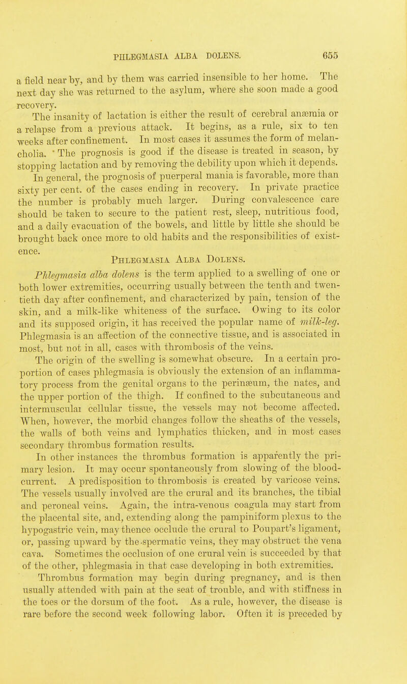 a field near by, and by them was carried insensible to her home. The next day she was returned to the asylum, where she soon made a good recovery. The insanity of lactation is either the result of cerebral anaemia or a relapse from a previous attack. It begins, as a rule, six to ten weeks after confinement. In most cases it assumes the form of melan- cholia. ' The prognosis is good if the disease is treated in season, by stopping lactation and by removing the debility upon which it depends. In general, the prognosis of puerperal mania is favorable, more than sixty per cent, of the cases ending in recovery. In private practice the number is probably much larger. Dui-ing convalescence care should be taken to secure to the patient rest, sleep, nutritious food, and a daily evacuation of the bowels, and little by little she should be brought back once more to old habits and the responsibilities of exist- GUCG. Phlegmasia Alba Dolens. Phlegmasia alha dolens is the term applied to a swelling of one or both lower extremities, occurring usually between the tenth and twen- tieth day after confinement, and characterized by pain, tension of the skin, and a milk-like whiteness of the surface. Owing to its color and its supposed origin, it has received the popular name of millc-leg. Phlegmasia is an affection of the connective tissue, and is associated in most, but not in all, cases with thrombosis of the veins. The origin of the swelling is somewhat obscure. In a certain pro- portion of cases phlegmasia is obviously the extension of an inflamma- tory process from the genital organs to the perinasum, the nates, and the upper portion of the thigh. If confined to the subcutaneous and intermusculai cellular tissue, the vessels may not become affected. When, however, the morbid changes follow the sheaths of the vessels, the walls of both veins and lymphatics thicken, and in most cases secondary thrombus formation results. In other instances the thrombus formation is apparently the pri- mary lesion. It may occur spontaneously from slowing of the blood- current. A predisposition to thrombosis is created by varicose veins. The vessels usually involved are the crural and its branches, the tibial and peroneal veins. Again, the intra-venous coagula may start from the placental site, and, extending along the pampiniform plexus to the hypogastric vein, may thence occlude the crural to Poupart's ligament, or, passing upward by the-spermatic veins, they may obstruct the vena cava. Sometimes the occlusion of one crural vein is succeeded by that of the other, phlegmasia in that case developing in both extremities. Thrombus formation may begin during pregnancy, and is then usually attended with pain at the seat of trouble, and with stiffness in the toes or the dorsum of the foot. As a rule, however, the disease is rare before the second week following labor. Often it is preceded by